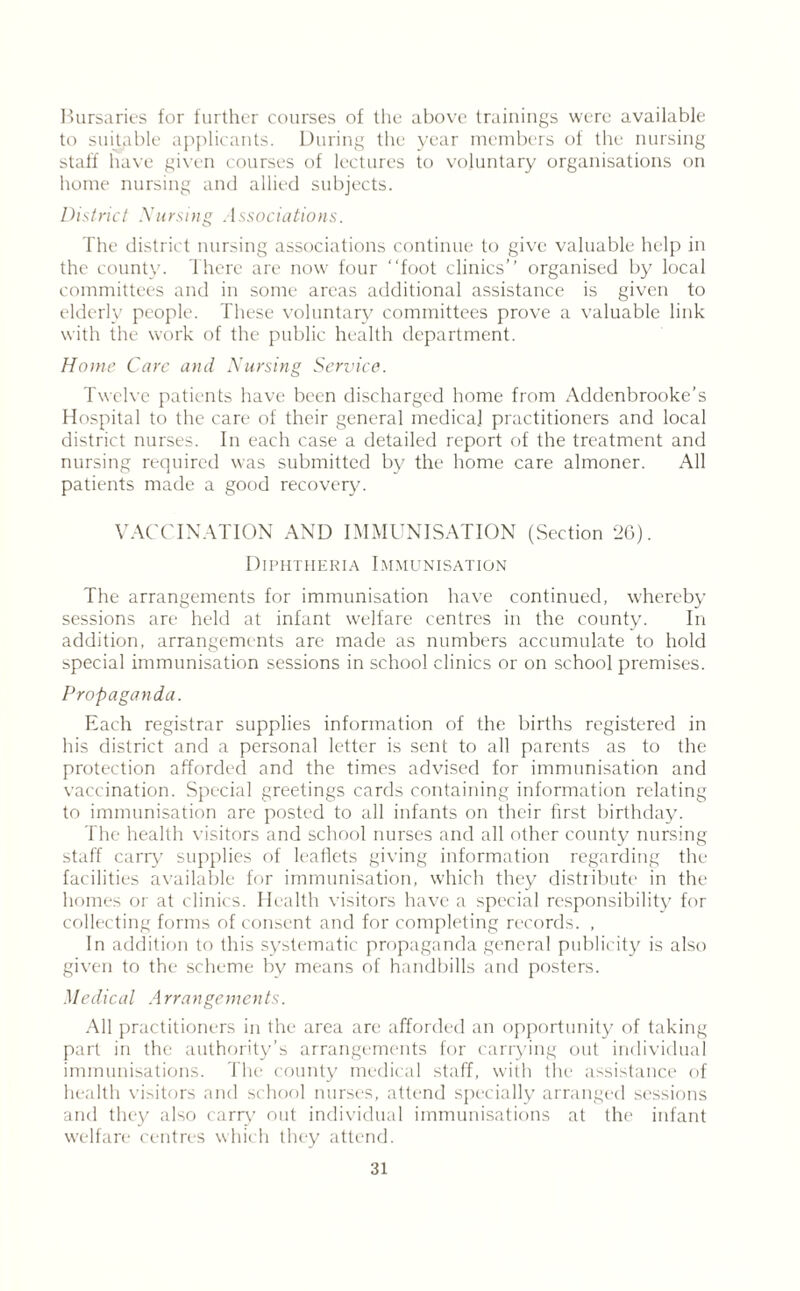 Bursaries for further courses of the above trainings were available to suitable applicants. During the year members of the nursing staff have given courses of lectures to voluntary organisations on home nursing and allied subjects. District Nursing Associations. The district nursing associations continue to give valuable help in the county. There are now four “foot clinics’’ organised by local committees and in some areas additional assistance is given to elderly people. These voluntary committees prove a valuable link with the work of the public health department. Home Care and Nursing Service. Twelve patients have been discharged home from Addcnbrooke’s Hospital to the care of their general medical practitioners and local district nurses. In each case a detailed report of the treatment and nursing required was submitted by the home care almoner. All patients made a good recovery. VACCINATION AND IMMUNISATION (Section 2G). Diphtheria Immunisation The arrangements for immunisation have continued, whereby sessions are held at infant welfare centres in the county. In addition, arrangements are made as numbers accumulate to hold special immunisation sessions in school clinics or on school premises. Propaganda. Each registrar supplies information of the births registered in his district and a personal letter is sent to all parents as to the protection afforded and the times advised for immunisation and vaccination. Special greetings cards containing information relating to immunisation are posted to all infants on their first birthday. The health visitors and school nurses and all other county nursing staff carry supplies of leaflets giving information regarding the facilities available for immunisation, which they distribute in the homes or at clinics. Health visitors have a special responsibility for collecting forms of consent and for completing records. , In addition to this systematic propaganda general publicity is also given to the scheme by means of handbills and posters. Medical Arrangements. All practitioners in the area are afforded an opportunity of taking part in the authority’s arrangements for carrying out individual immunisations. The county medical staff, with the assistance of health visitors and school nurses, attend specially arranged sessions and they also carry out individual immunisations at the infant welfare centres which they attend.