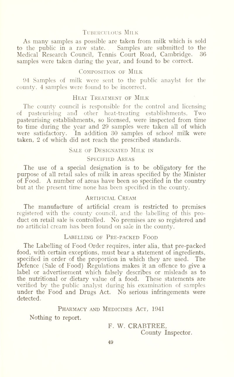 Tuberculous Milk As many samples as possible are taken from milk which is sold to the public in a raw state. Samples are submitted to the Medical Research Council, Tennis Court Road, Cambridge. 36 samples were taken during the year, and found to be correct. Composition of Milk 64 Samples of milk were sent to the public anaylst for the county. 4 samples were found to be incorrect. Heat Treatment of Milk The county council is responsible for the control and licensing of pasteurising and other heat-treating establishments. Two pasteurising establishments, so licensed, were inspected from time to time during the year and 29 samples were taken all of which were satisfactory. In addition 30 samples of school milk were taken, 2 of which did not reach the prescribed standards. Sale of Designated Milk in Specified Areas The use of a special designation is to be obligatory for the purpose of all retail sales of milk in areas specified by the Minister of Food. A number of areas have been so specified in the country but at the present time none has been specified in the county. Artificial Cream The manufacture of artificial cream is restricted to premises registered with the county council, and the labelling of this pro- duct on retail sale is controlled. No premises are so registered and no artificial cream has been found on sale in the county. Labelling of Pre-packed Food The Labelling of Food Order requires, inter alia, that pre-packed food, with certain exceptions, must bear a statement of ingredients, specified in order of the proportion in which they are used. The Defence (Sale of Food) Regulations makes it an offence to give a label or advertisement which falsely describes or misleads as to the nutritional or dietary value of a food. These statements are verified by the public analyst during his examination of samples under the Food and Drugs Act. No serious infringements were detected. Pharmacy and Medicines Act, 1941 Nothing to report. F. W. CRABTREE, County Inspector.