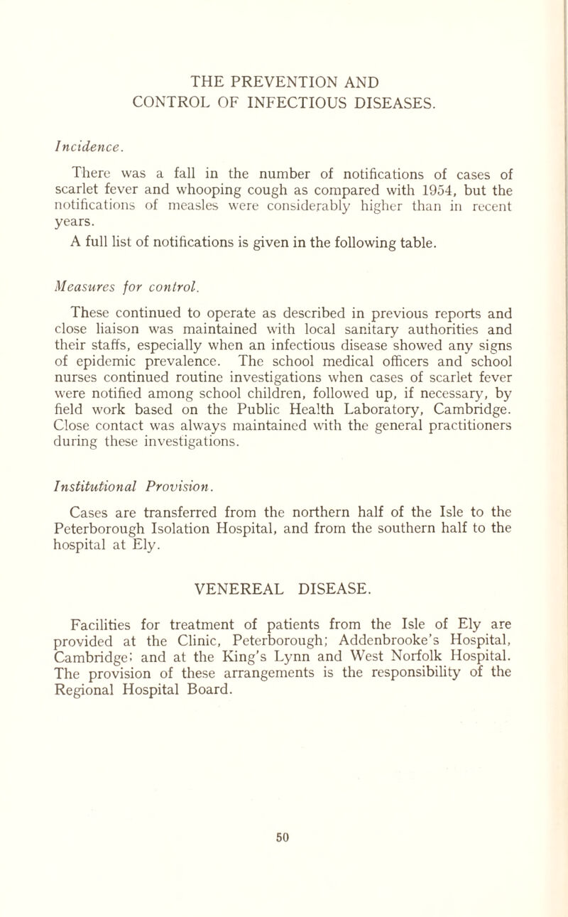 THE PREVENTION AND CONTROL OF INFECTIOUS DISEASES. Incidence. There was a fall in the number of notifications of cases of scarlet fever and whooping cough as compared with 1954, but the notifications of measles were considerably higher than in recent years. A full list of notifications is given in the following table. Measures for control. These continued to operate as described in previous reports and close liaison was maintained with local sanitary authorities and their staffs, especially when an infectious disease showed any signs of epidemic prevalence. The school medical officers and school nurses continued routine investigations when cases of scarlet fever were notified among school children, followed up, if necessary, by field work based on the Public Health Laboratory, Cambridge. Close contact was always maintained with the general practitioners during these investigations. Institutional Provision. Cases are transferred from the northern half of the Isle to the Peterborough Isolation Hospital, and from the southern half to the hospital at Ely. VENEREAL DISEASE. Facilities for treatment of patients from the Isle of Ely are provided at the Clinic, Peterborough; Addenbrooke’s Hospital, Cambridge: and at the King’s Lynn and West Norfolk Hospital. The provision of these arrangements is the responsibility of the Regional Hospital Board.