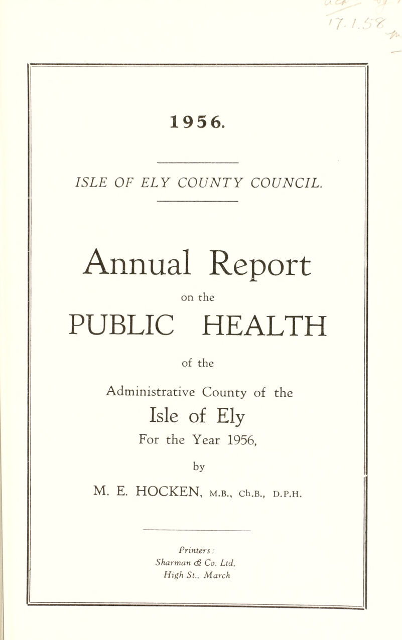 '7 i.S 1956. ISLE OF ELY COUNTY COUNCIL. Annual Report on the PUBLIC HEALTH of the Administrative County of the Isle of Ely For the Year 1956, by M. E. HOCKEN, m.b., ch.B., d.p.h. Printers: Sharman <& Co. Ltd. High St., March