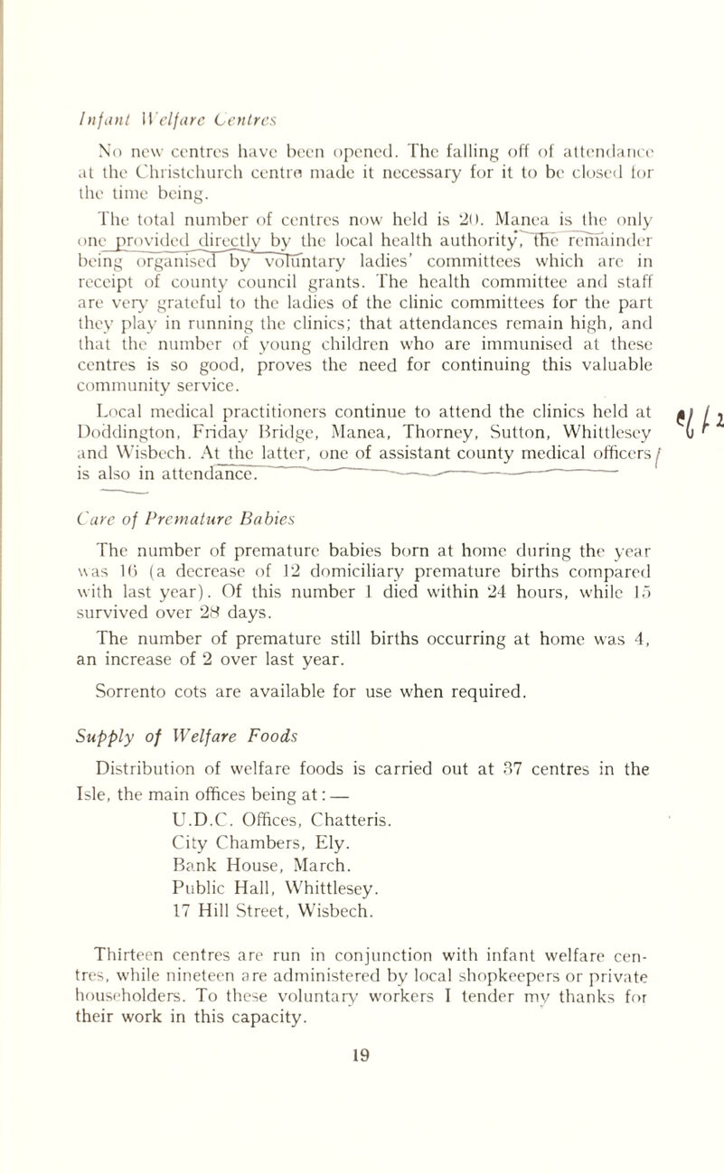 Infant Welfare Centres No new centres have been opened. The falling off of attendance at the Christchurch centre made it necessary for it to be closed tor the time being. The total number of centres now held is 20. Manea is the only one provided directly by the local health authorityPTHe remainder being o r g anlsecT^by* voluntary ladies’ committees which are in receipt of county council grants. The health committee and staff are very' grateful to the ladies of the clinic committees for the part they play in running the clinics; that attendances remain high, and that the number of young children who are immunised at these centres is so good, proves the need for continuing this valuable community service. Local medical practitioners continue to attend the clinics held at £ Doddington, Friday Bridge, Manea, Thorney, Sutton, Whittlesey and Wisbech. At the latter, one of assistant county medical officers^’ is also in attendance? ' -—— Care of Premature Babies The number of premature babies born at home during the year was l(j (a decrease of 12 domiciliary premature births compared with last year). Of this number 1 died within 24 hours, while 15 survived over 28 days. The number of premature still births occurring at home was 4, an increase of 2 over last year. Sorrento cots are available for use when required. Supply of Welfare Foods Distribution of welfare foods is carried out at 37 centres in the Isle, the main offices being at: — U.D.C. Offices, Chatteris. City Chambers, Ely. Bank House, March. Public Hall, Whittlesey. 17 Hill Street, Wisbech. Thirteen centres are run in conjunction with infant welfare cen- tres, while nineteen are administered by local shopkeepers or private householders. To these voluntary workers I tender my thanks for their work in this capacity.