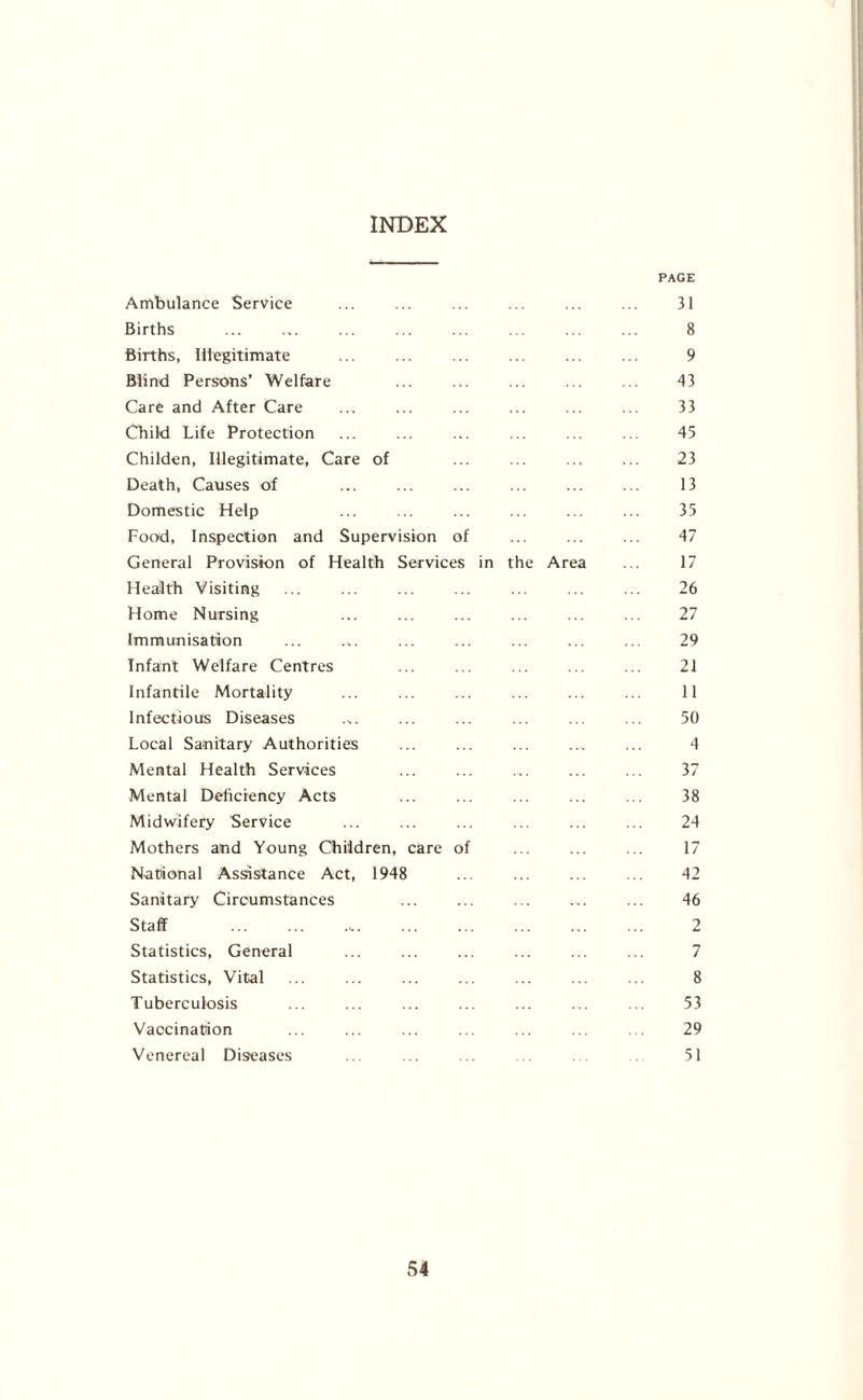 INDEX PAGE Ambulance Service ... ... ... ... ... ... 31 Births ... ... ... ... ... ... ... ... 8 Births, Illegitimate 9 Blind Persons’ Welfare ... ... 43 Care and After Care ... ... ... ... ... ... 33 Child Life Protection ... ... ... ... ... ... 45 Childen, Illegitimate, Care of ... ... ... ... 23 Death, Causes of 13 Domestic Help ... ... ... ... ... ... 35 Food, Inspection and Supervision of ... ... ... 47 General Provision of Health Services in the Area ... 17 Health Visiting ... ... ... ... ... ... ... 26 Home Nursing ... 27 Immunisation ... .,. ... ... ... ... ... 29 Infant Welfare Centres ... ... ... ... ... 21 Infantile Mortality ... ... ... ... ... ... 11 Infectious Diseases .,. ... ... ... ... ... 50 Local Sanitary Authorities ... ... ... ... ... 4 Mental Health Services ... ... ... ... ... 37 Mental Deficiency Acts ... ... ... 38 Midwifery Service ... ... ... ... 24 Mothers and Young Children, care of 17 National Assistance Act, 1948 ... ... ... ... 42 Sanitary Circumstances ... ... ... ... ... 46 Staff ... ... .... ... ... ... ... ... 2 Statistics, General ... 7 Statistics, Vital ... ... ... ... ... ... ... 8 Tuberculosis ... ... ... ... ... ... ... 53 Vaccination ... ... ... ... ... 29 Venereal Diseases ... ... ... ... . 51