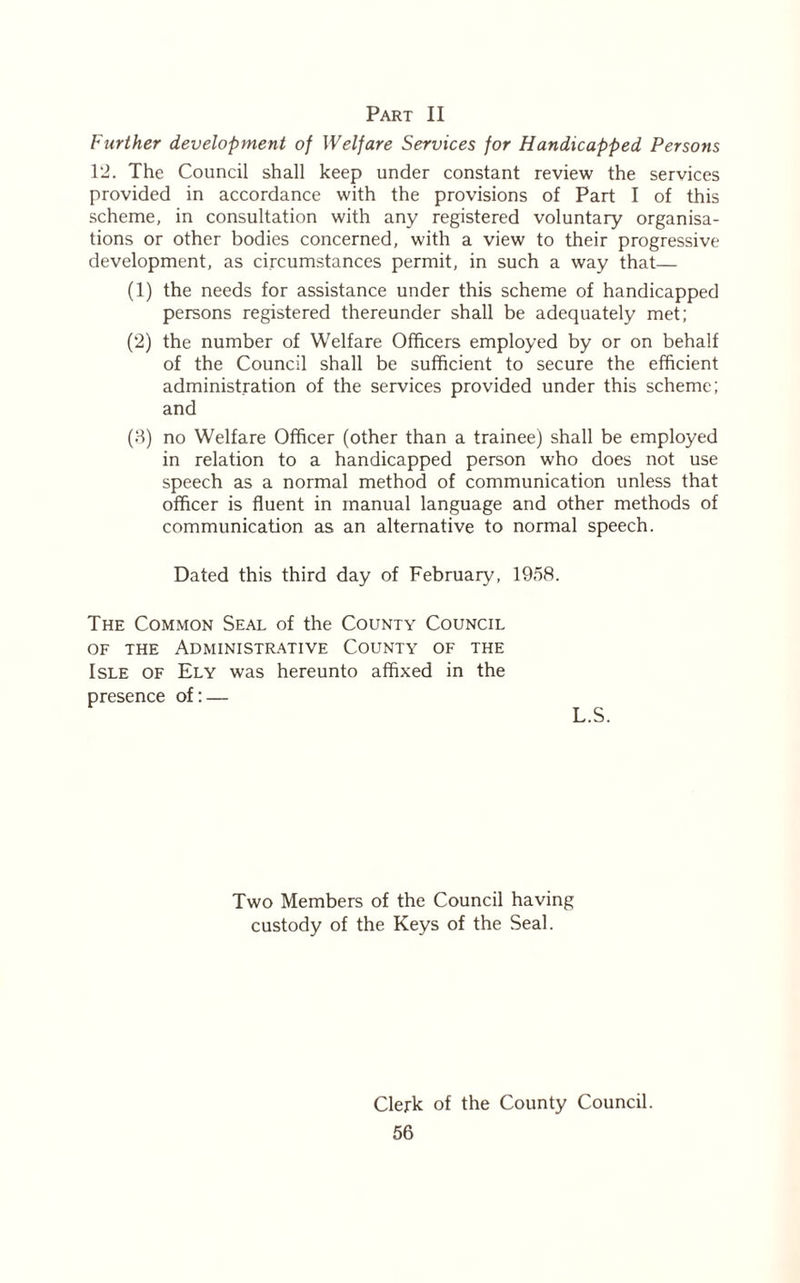 Part II Further development of Welfare Services for Handicapped Persons 12. The Council shall keep under constant review the services provided in accordance with the provisions of Part I of this scheme, in consultation with any registered voluntary organisa- tions or other bodies concerned, with a view to their progressive development, as circumstances permit, in such a way that— (1) the needs for assistance under this scheme of handicapped persons registered thereunder shall be adequately met; (2) the number of Welfare Officers employed by or on behalf of the Council shall be sufficient to secure the efficient administration of the services provided under this scheme; and (3) no Welfare Officer (other than a trainee) shall be employed in relation to a handicapped person who does not use speech as a normal method of communication unless that officer is fluent in manual language and other methods of communication as an alternative to normal speech. Dated this third day of February, 1958. The Common Seal of the County Council of the Administrative County of the Isle of Ely was hereunto affixed in the presence of: — L.S. Two Members of the Council having custody of the Keys of the Seal. Clerk of the County Council.