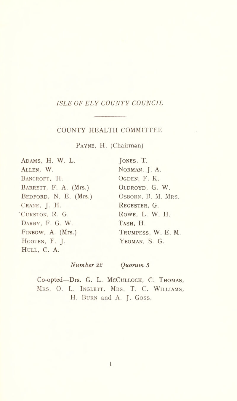 ISLE OF ELY COUNTY COUNCIL COUNTY HEALTH COMMITTEE Payne, H. (Chairman) Adams, H. W. L. Allen, W. Bancroft, H. Barrett, F. A. (Mrs.) Bedford, N. E. (Mrs.) Crane, J. H. Curston, R. G. Darby, F. G. W. Finbow, A. (Mrs.) Hooten, F. J. Hull, C. A. Jones, T. Norman, J. A. Ogden, F. K. Oldroyd, G. W. Osborn, B. M. Mrs. Regester, G. Rowe, L. W. H. Tash, H. Trumpess, W. E. M. Yeoman, S. G. Number 22 Quorum 5 Co-opted—Drs. G. L. McCulloch, C. Thomas, Mrs. O. L. Inglett, Mrs. T. C. Williams, H. Burn and A. J. Goss.