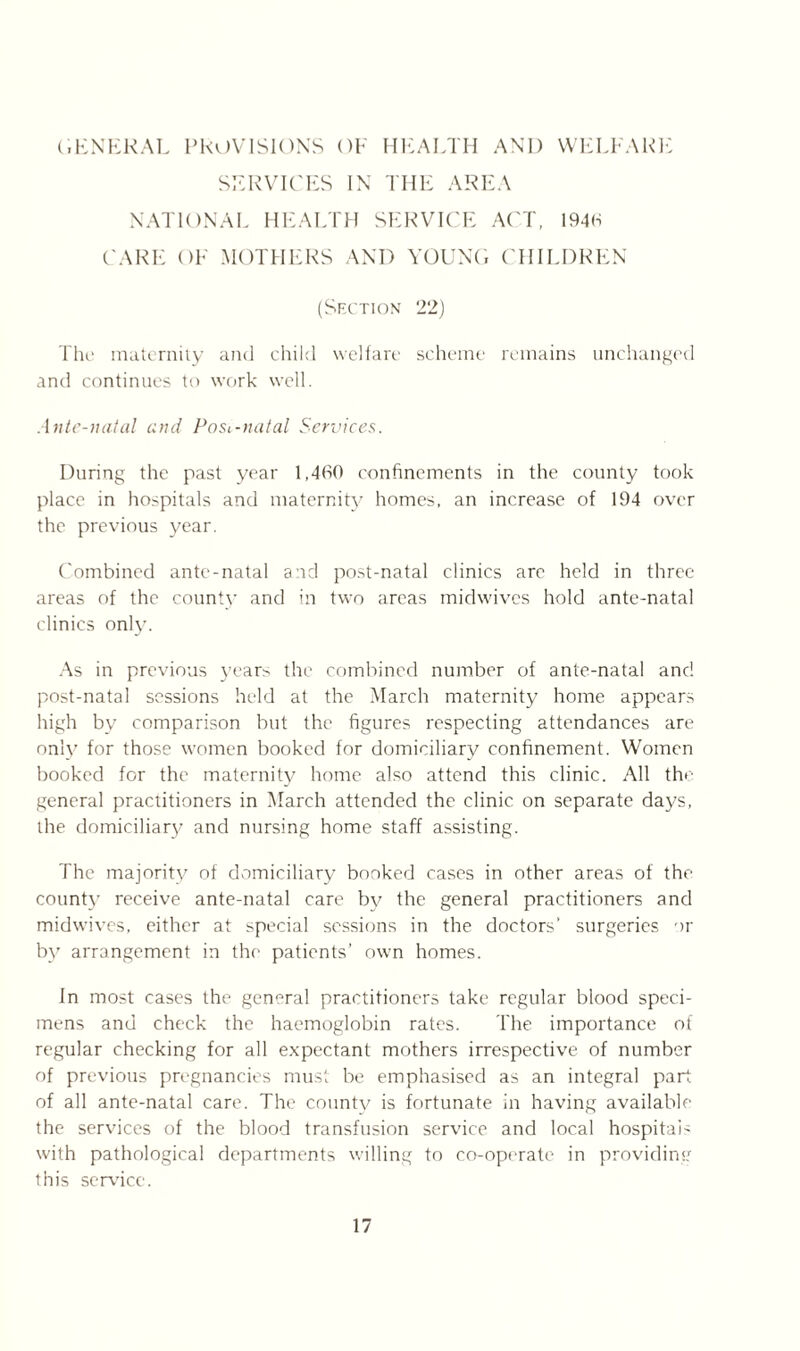 GENERAL PROVISIONS OF HEALTH AND WELFARE SERVICES IN THE AREA NATIONAL HEALTH SERVICE ACT, 1940 CARE OF MOTHERS AND YOUNG CHILDREN (Section 22) The maternity and child welfare scheme remains unchanged and continues to work well. Ante-natal and Post-natal Services. During the past year 1,460 confinements in the county took place in hospitals and maternity homes, an increase of 194 over the previous year. Combined ante-natal and post-natal clinics are held in three areas of the county and in two areas midwives hold ante-natal clinics only. As in previous years the combined number of ante-natal and post-natal sessions held at the March maternity home appears high by comparison but the figures respecting attendances are only for those women booked for domiciliary confinement. Women booked for the maternity home also attend this clinic. All the general practitioners in March attended the clinic on separate days, the domiciliary and nursing home staff assisting. The majority of domiciliary booked cases in other areas of the county receive ante-natal care by the general practitioners and midwives, either at special sessions in the doctors’ surgeries or by arrangement in the patients’ own homes. In most cases the general practitioners take regular blood speci- mens and check the haemoglobin rates. The importance of regular checking for all expectant mothers irrespective of number of previous pregnancies must be emphasised as an integral part of all ante-natal care. The countv is fortunate in having available the services of the blood transfusion service and local hospital' with pathological departments willing to co-operate in providing this service.