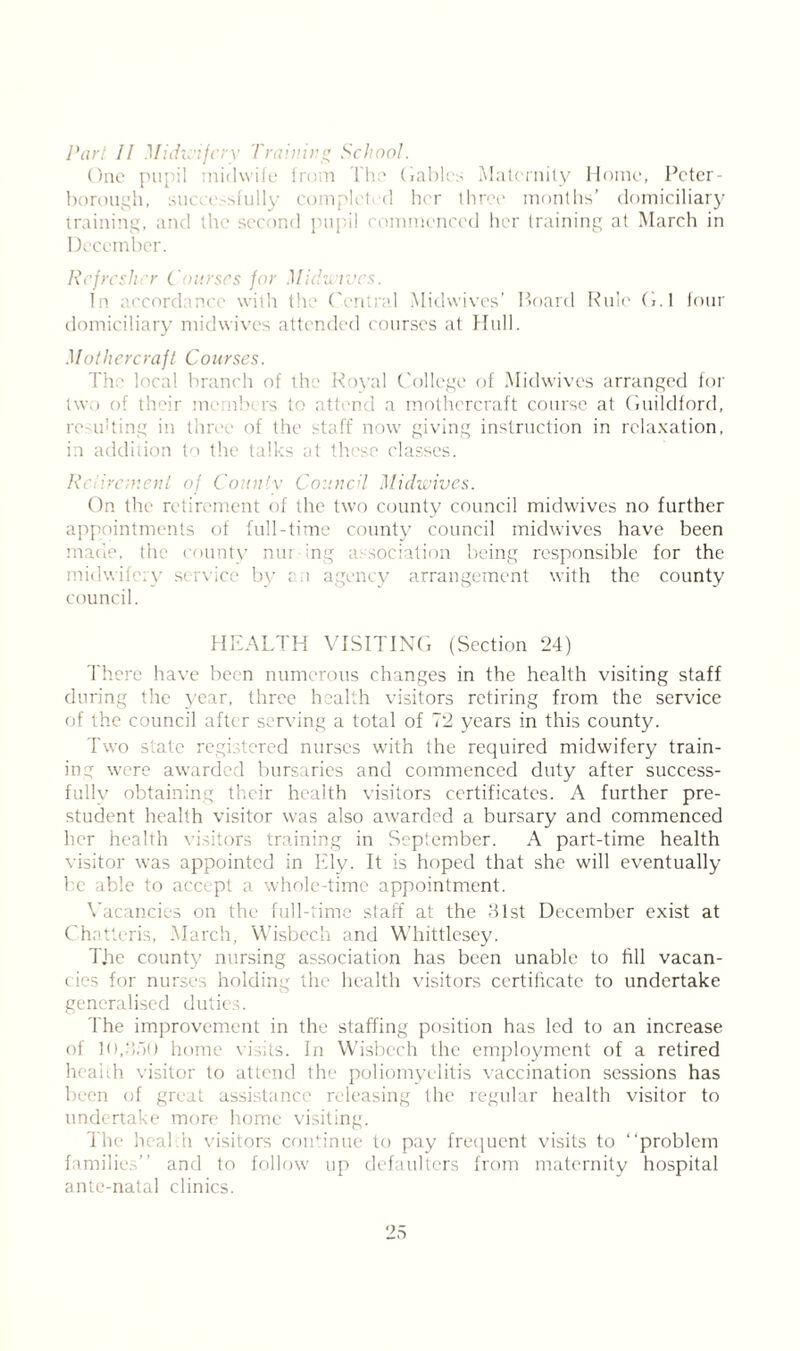 Part 11 Midwifery Training School. One pupil midwife from The (fables Maternity Home, Peter- boi mgh, su< e sfully complct d her three months’ domiciliary training, and the >nd pu mmenced her training at March in December. Refresher Courses for Midwwes. In accordance with the Central Midwives’ Hoard Rule G.l four domiciliary midwives attended courses at Hull. Mot here raft Courses. The local branch of the Royal College of Midwives arranged for two of their me nbers to attend a mothercraft course at Guildford, re ulting in three of the staff now giving instruction in relaxation, in addition to the talks at these classes. Retirement of County Council Midwives. On the retirement of the two county council midwives no further appointments of full-time county council midwives have been made, the county nur-mg association being responsible for the dwi \ service by ; agency arrangement with the county council. HEALTH VISITING (Section 24) There have been numerous changes in the health visiting staff during the year, three health visitors retiring from the service of the council after serving a total of 72 years in this county. Two state registered nurses with the required midwifery train- ing were awarded bursaries and commenced duty after success- fully obtaining their health visitors certificates. A further pre- student health visitor was also awarded a bursary and commenced her health visitors training in September. A part-time health visitor was appointed in Ely. It is hoped that she will eventually be able to accept a whole-time appointment. Vacancies on the full-time staff at the 31st December exist at Chatteris, March, Wisbech and Whittlesey. The county nursing association has been unable to fill vacan- cies for nurses holding the health visitors certificate to undertake generalised duties. d'he improvement in the staffing position has led to an increase of 10,300 home visits. In Wisbech the employment of a retired health visitor to attend the poliomyelitis vaccination sessions has been of great assistance releasing the regular health visitor to undertake more home visiting. The health visitors continue to pay frequent visits to “problem families” and to follow up defaulters from maternity hospital ante-natal clinics.
