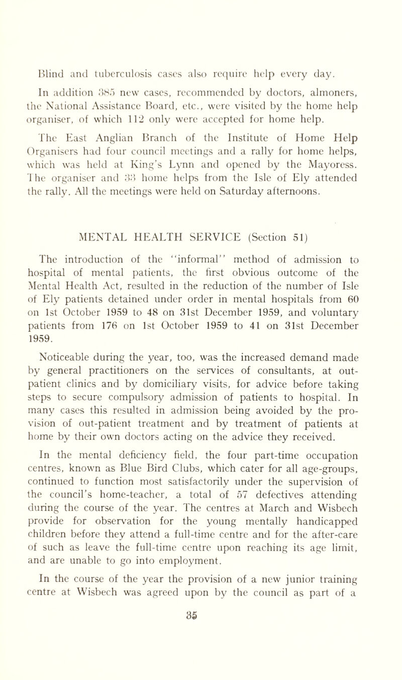 Blind and tuberculosis cases also require help every day. In addition 385 new cases, recommended by doctors, almoners, the National Assistance Board, etc., were visited by the home help organiser, of which 112 only were accepted for home help. The East Anglian Branch of the Institute of Home Help Organisers had four council meetings and a rally for home helps, which was held at King’s Lynn and opened by the Mayoress. 1 he organiser and 33 home helps from the Isle of Ely attended the rally. All the meetings were held on Saturday afternoons. MENTAL HEALTH SERVICE (Section 51) The introduction of the “informal” method of admission to hospital of mental patients, the first obvious outcome of the Mental Health Act, resulted in the reduction of the number of Isle of Ely patients detained under order in mental hospitals from 60 on 1st October 1959 to 48 on 31st December 1959, and voluntary patients from 176 on 1st October 1959 to 41 on 31st December 1959. Noticeable during the year, too, was the increased demand made by general practitioners on the services of consultants, at out- patient clinics and by domiciliary visits, for advice before taking steps to secure compulsory admission of patients to hospital. In many cases this resulted in admission being avoided by the pro- vision of out-patient treatment and by treatment of patients at home by their own doctors acting on the advice they received. In the mental deficiency field, the four part-time occupation centres, known as Blue Bird Clubs, which cater for all age-groups, continued to function most satisfactorily under the supervision of the council’s home-teacher, a total of 57 defectives attending during the course of the year. The centres at March and Wisbech provide for observation for the young mentally handicapped children before they attend a full-time centre and for the after-care of such as leave the full-time centre upon reaching its age limit, and are unable to go into employment. In the course of the year the provision of a new junior training centre at Wisbech was agreed upon by the council as part of a