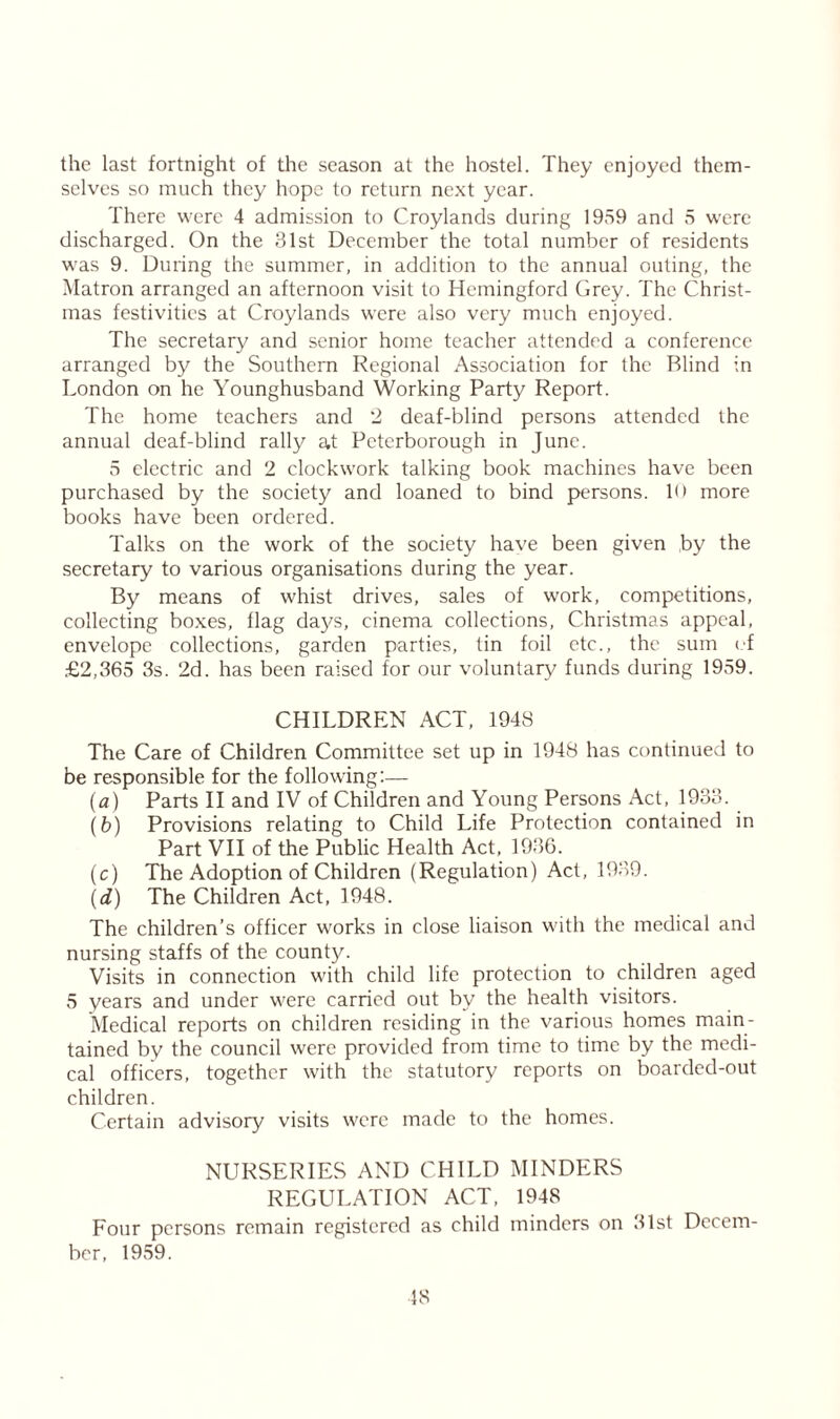 the last fortnight of the season at the hostel. They enjoyed them- selves so much they hope to return next year. There were 4 admission to Croylands during 1959 and 5 were discharged. On the 31st December the total number of residents was 9. During the summer, in addition to the annual outing, the Matron arranged an afternoon visit to Hemingford Grey. The Christ- mas festivities at Croylands were also very much enjoyed. The secretary and senior home teacher attended a conference arranged by the Southern Regional Association for the Blind in London on he Younghusband Working Party Report. The home teachers and 2 deaf-blind persons attended the annual deaf-blind rally at Peterborough in June. 5 electric and 2 clockwork talking book machines have been purchased by the society and loaned to bind persons. 1<> more books have been ordered. Talks on the work of the society have been given by the secretary to various organisations during the year. By means of whist drives, sales of work, competitions, collecting boxes, flag days, cinema collections, Christmas appeal, envelope collections, garden parties, tin foil etc., the sum of £2,365 3s. 2d. has been raised for our voluntary funds during 1959. CHILDREN ACT, 1948 The Care of Children Committee set up in 1948 has continued to be responsible for the following:— (a) Parts II and IV of Children and Young Persons Act, 1933. (fc>) Provisions relating to Child Life Protection contained in Part VII of the Public Health Act, 1936. (c) The Adoption of Children (Regulation) Act, 1939. (d) The Children Act, 1948. The children’s officer works in close liaison with the medical and nursing staffs of the county. Visits in connection with child life protection to children aged 5 years and under were carried out by the health visitors. Medical reports on children residing in the various homes main- tained by the council were provided from time to time by the medi- cal officers, together with the statutory reports on boarded-out children. Certain advisory visits were made to the homes. NURSERIES AND CHILD MINDERS REGULATION ACT, 1948 Four persons remain registered as child minders on 31st Decem- ber, 1959.