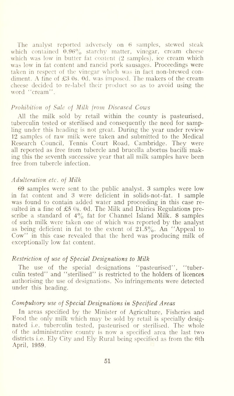 The analyst reported adversely on 6 samples, stewed steak which contained 0.96% starchy matter, vinegar, cream cheese which was low in butter fat content (2 samples), ice cream w'hich was low in fat content and rancid pork sausages. Proceedings were taken in respect of the vinegar which was in fact non-brewed con- diment. A fine of £3 Os. Od. was imposed. The makers of the cream cheese decided to re-label their product so as to avoid using the word “cream”. Prohibition of Sale of Milk from Diseased Cows All the milk sold by retail within the county is pasteurised,, tuberculin tested or sterilised and consequently the need for samp- ling under this heading is not great. During the year under review 12 samples of raw milk were taken and submitted to the Medical Research Council, Tennis Court Road, Cambridge. They were all reported as free from tubercle and brucella abortus bacilli mak- ing this the seventh successive year that all milk samples have been free from tubercle infection. Adulteration etc. of Milk 69 samples were sent to the public analyst. 3 samples were low in fat content and 3 were deficient in solids-not-fat. 1 sample was found to contain added water and proceeding in this case re- sulted in a fine of £5 Os. Od. The Milk and Dairies Regulations pre- scribe a standard of 4% fat for Channel Island Milk. 8 samples of such milk were taken one of which was reported by the analyst as being deficient in fat to the extent of 21.5%. An “Appeal to Cow” in this case revealed that the herd was producing milk of exceptionally low fat content. Restriction of use of Special Designations to Milk The use of the special designations “pasteurised”, “tuber- culin tested” and “sterilised” is restricted to the holders of licences authorising the use of designations. No infringements were detected under this heading. Compulsory use of Special Designations in Specified Areas In areas specified by the Minister of Agriculture, Fisheries and Food the only milk which may be sold by retail is specially desig- nated i.e. tuberculin tested, pasteurised or sterilised. The whole of the administrative county is now a specified area the last two districts i.e. Ely City and Ely Rural being specified as from the 6th April, 1959.