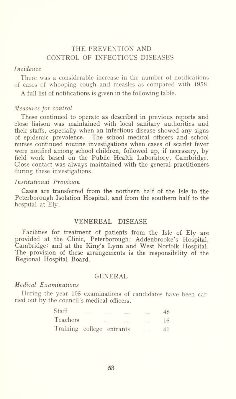 THE PREVENTION AND CONTROL OF INFECTIOUS DISEASES Incidence There was a considerable increase in the number of notifications of cases of whooping cough and measles as compared with 1958. A full list of notifications is given in the following table. Measures for control These continued to operate as described in previous reports and close liaison was maintained with local sanitary authorities and their staffs, especially when an infectious disease showed any signs of epidemic prevalence. The school medical officers and school nurses continued routine investigations when cases of scarlet fever were notified among school children, followed up, if necessary, by field work based on the Public Health Laboratory, Cambridge. Close contact was always maintained with the general practitioners during these investigations. Institutional Provision Cases are transferred from the northern half of the Isle to the Peterborough Isolation Hospital, and from the southern half to the hospital at Ely. VENEREAL DISEASE Facilities for treatment of patients from the Isle of Ely are provided at the Clinic, Peterborough; Addenbrooke’s Hospital, Cambridge: and at the King’s Lynn and West Norfolk Hospital. The provision of these arrangements is the responsibility of the Regional Hospital Board. GENERAL Medical Examinations During the year 105 examinations of candidates have been car- ried out by the council’s medical officers. Staff Teachers 48 16 41 Training college entrants