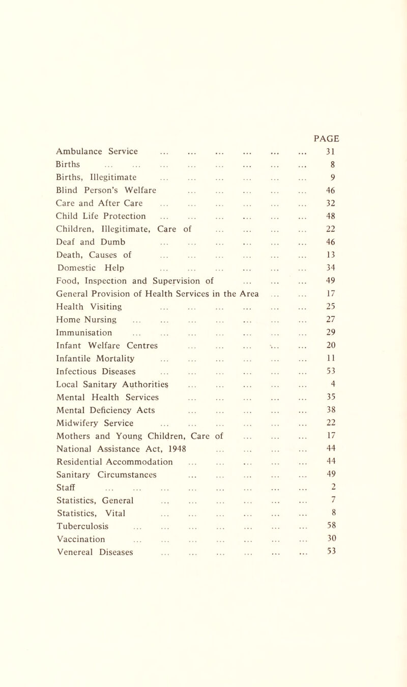 PAGE Ambulance Service 31 Births ... ... ... ... ... ... ... ... 8 Births, Illegitimate ... ... ... ... ... ... 9 Blind Person’s Welfare ... ... ... ... ... 46 Care and After Care ... ... .. ... ... ... 32 Child Life Protection ... ... ... ... ... ... 48 Children, Illegitimate, Care of 22 Deaf and Dumb ... . . .. ... ... ... 46 Death, Causes of .. . . ... ... ... 13 Domestic Help .. ... ... ... ... ... 34 Food, Inspection and Supervision of ... ... ... 49 General Provision of Health Services in the Area .. .. 17 Health Visiting ... ... ... ... ... ... 25 Home Nursing ... ... ... ... ... ... ... 27 Immunisation . . ... ... . . ... ... ... 29 Infant Welfare Centres . ... ... •>.. ... 20 Infantile Mortality ... ... ... .. .. ... 11 Infectious Diseases ... ... ... ... ... ... 53 Local Sanitary Authorities ... ... ... ... ... 4 Mental Health Services ... 35 Mental Deficiency Acts ... ... ... ... ... 38 Midwifery Service ... ... ... ... ... ... 22 Mothers and Young Children, Care of ... ... ... 17 National Assistance Act, 1948 ... ... 44 Residential Accommodation ... 44 Sanitary Circumstances ... ... ... ... ... 49 Staff 2 Statistics, General ... ... 7 Statistics, Vital ... .. ... . . ... ... 8 Tuberculosis ... ... ... ... ... ... ... 58 Vaccination ... .. ... ... ... ... ... 30 Venereal Diseases ... ... ... ... ... ... 53