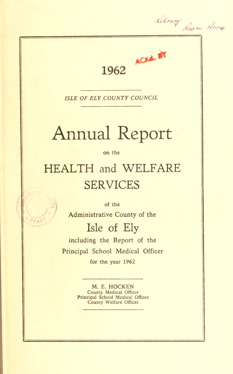 /loo '**' 1962 ISLE OF ELY COUNTY COUNCIL Annual Report on the HEALTH and WELFARE SERVICES of the Administrative County of the Isle of Ely including the Report of the Principal School Medical Officer for the year 1962 M. E. HOCKEN County Medical Officer Principal School Medical Officer County Welfare Officer