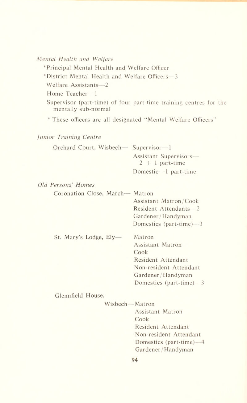 Mental Health and Welfare * Principal Mental Health and Welfare Officer * District Mental Health and Welfare Officers -3 Welfare Assistants 2 Home Teacher—1 Supervisor (part-time) of four part-time training centres for the mentally sub-normal * These officers are all designated “Mental Welfare Officers Junior Training Centre Orchard Court, Wisbech— Supervisor—1 Assistant Supervisors— 2+1 part-time Domestic—1 part-time Old Persons’ Homes Coronation Close, March— Matron Assistant Matron /Cook Resident Attendants—2 Gardener / Handyman Domestics (part-time)- 3 St. Mary’s Lodge, Ely— Matron Assistant Matron Cook Resident Attendant Non-resident Attendant Gardener/Handyman Domestics (part-time)—3 Glennfield House, Wisbech—Matron Assistant Matron Cook Resident Attendant Non-resident Attendant Domestics (part-time)—4 Gardener/Handyman