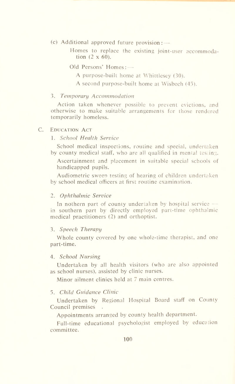 fc) Additional approved future provision: — Homes to replace the existing joint-user accommoda- tion (2 x 60). Old Persons’ Homes: - A purpose-built home at Whittlesey (30). A second purpose-built home at Wisbech (4.3). 3. Temporary Accommodation Action taken whenever possible to prevent evictions, and otherwise to make suitable arrangements for those rendered temporarily homeless. C. Education Act 1. School Health Service School medical inspections, routine and special, undertaken by county medical staff, who are all qualified in mental tesing. Ascertainment and placement in suitable special schools of handicapped pupils. Audiometric sween testing of hearing of children undertaken by school medical officers at first routine examination. 2. Ophthalmic Service In nothern part of county undertaken by hospital service in southern part by directly employed part-time ophthalmic medical practitioners (2) and orthoptist. 3. Speech Therapy Whole county covered by one whole-time therapist, and one part-time. 4. School Nursing Undertaken by all health visitors (who are also appointed as school nurses), assisted by clinic nurses. Minor ailment clinics held at 7 main centres. 5. Child Guidance Clinic Undertaken by Regional Hospital Board staff on County Council premises . Appointments arranged by county health department. Full-time educational psychologist employed by education committee.