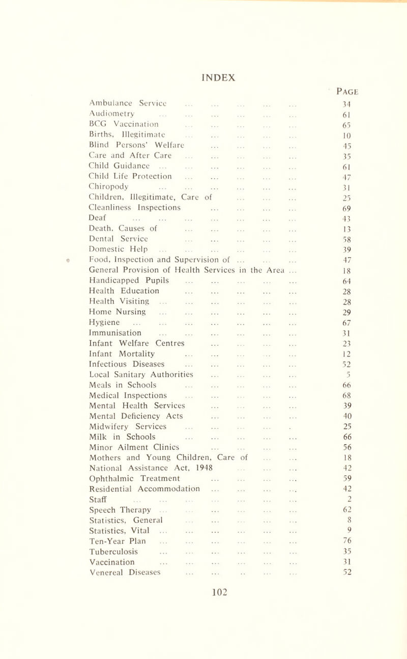 INDEX Page Ambulance Service ... ... .. ... ... 34 Audiometry ... . 61 BCG Vaccination . . ... ... . 65 Births, Illegitimate ... ... ... 10 Blind Persons’ Welfare ... ... ... .. 45 Care and After Care ... . 35 Child Guidance ... . . ... ... ... . , 61 Child Life Protection . . ... ... ... ... 47 Chiropody ... ... ... ... ... ... 31 Children, Illegitimate, Care of ... ... ... 25 Cleanliness Inspections ... ... ... ... 69 Deaf ... ... ... ... ... ... 43 Death. Causes of . ... .. ... 13 Dental Service ... ... .. ... 58 Domestic Help . ... . . 39 Food, Inspection and Supervision of ... .. ... 47 General Provision of Health Services in the Area .. 18 Handicapped Pupils ... ... ... ... ... 64 Health Education ... ... ... ... ... 28 Health Visiting ... ... ... ... 28 Home Nursing . . ... ... ... ... 29 Hygiene 67 Immunisation ... ... ... ... 31 Infant Welfare Centres ... ... ... ... 23 Infant Mortality ... ... ... ... 12 Infectious Diseases ... 52 Local Sanitary Authorities ... ... ... ... 5 Meals in Schools ... ... ... ... ... 66 Medical Inspections . ... ... 68 Mental Health Services ... ... 39 Mental Deficiency Acts ... . .. ... 40 Midwifery Services . ... . 25 Milk in Schools ... ... ... 66 Minor Ailment Clinics ... ... ... ... 56 Mothers and Young Children, Care of ... ... 18 National Assistance Act, 1948 ... ... 42 Ophthalmic Treatment ... ... ... ... 59 Residential Accommodation ... ... ... . . 42 Staff 2 Speech Therapy . ... . ... 62 Statistics, General ... ... . 8 Statistics, Vital ... ... ... ... 9 Ten-Year Plan ... ... ... ... ... ... 76 Tuberculosis ... ... ... ... 35 Vaccination ... 31 Venereal Diseases ... 52