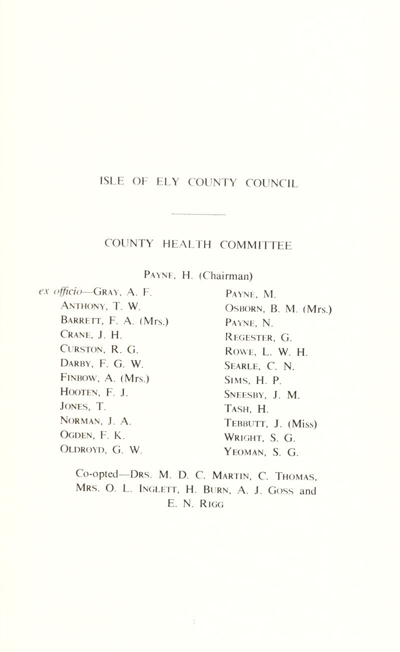 ISLE OE ELY COUNTY COUNCIL COUNTY HEALTH COMMITTEE Payne, H. officio—Gray, A. F. Anthony, T. W. Barrett, F. A. (Mrs.) Crane, J. H. Curston, R. G. Darby, F. G. W. Finbow, A. (Mrs.) Hooten, F. J. Jones, T. Norman, J. A. Ogden, F. k. Oldroyd, G. W (Chairman) Payne, M. Osborn, B. M. (Mrs.) Payne, N. Regester, G. Rowe, L. W. H. Searle, C. N. Sims, H. P. Sneesby, J. M. Tash, H. Tebbutt, J. (Miss) Wright, S. G. Yeoman, S. G. Co-opted—Drs. M. D. C. Martin, C. Thomas, Mrs. O. L. Inglett, H. Burn, A. J. Goss and E. N. Rigg