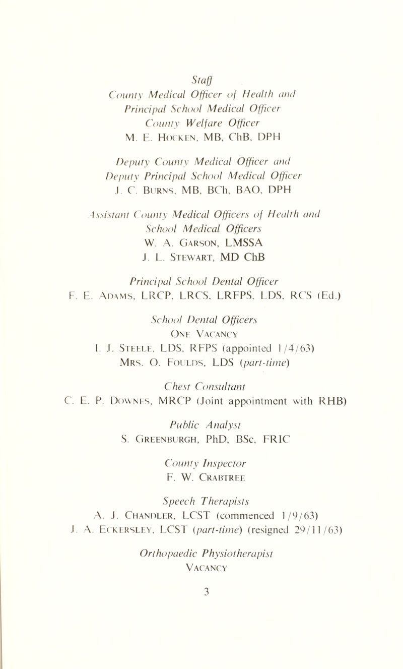 Staff County Medical Officer of Health and Principal School Medical Officer Comity Welfare Officer M. E. Hot kfn, MB, ChB. DPH Deputy County Medical Officer and Deputy Principal School Medical Officer J. C. Burns, MB. BCh. BAO. DPH Assistant County Medical Officers of Health and School Medical Officers W. A. Garson, LMSSA J. L. Stewart, MD ChB Principal School Dental Officer F. E. Adams, LRCP. LRCS. LRFPS. LDS, RCS (Ed.) School Dental Officers One Vacancy I. .1. Steele, LDS. RFPS (appointed 1/4/63) Mrs. O. Foulds, LDS (part-time) Chest Consultant C. E. P Downes, MRCP (Joint appointment with RHB) Public Analyst S. Greenburgh, PhD, BSc. FR1C County Inspector F. W. Crabtree Speech Therapists A. J. Ceiandler, LCST (commenced 1/9/63) .1. A. Eckersley, LCST (part-time) (resigned 29/11/63) Ort ht ypaedic Physiol her a pis t Vacancy