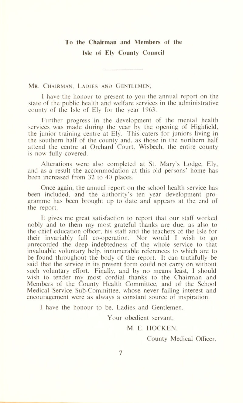 To the Chairman and Members of the Isle of Ely County Council Mr. Chairman, Ladies and Gentlemen, 1 have the honour to present to you the annual report on the state of the public health and welfare services in the administrative county of the Isle of Ely for the year 1%3. Further progress in the development of the mental health services was made during the year by the opening of Highheld, the junior training centre at Ely. This caters for juniors living in the southern half of the county and, as those in the northern half attend the centre at Orchard Court, Wisbech, the entire county is now fully covered. Alterations were also completed at St. Mary's Lodge, Ely, and as a result the accommodation at this old persons' home has been increased from 32 to 40 places. Once again, the annual report on the school health service has been included, and the authority’s ten year development pro¬ gramme has been brought up to date and appears at the end of the report. It gives me great satisfaction to report that our stalf worked nobly and to them my most grateful thanks are due, as also to the chief education officer, his staff and the teachers of the Isle for their invariably full co-operation. Nor would I wish to go unrecorded the deep indebtedness of the whole service to that invaluable voluntary help, innumerable references to which are to be found throughout the body of the report. It can truthfully be said that the service in its present form could not carry on without such voluntary effort. Finally, and by no means least, 1 should wish to tender my most cordial thanks to the Chairman and Members of the County Health Committee, and of the School Medical Service Sub-Committee, whose never failing interest and encouragement were as always a constant source of inspiration. I have the honour to be. Ladies and Gentlemen. Your obedient servant. 7 M. E. HOCKEN, County Medical Officer.