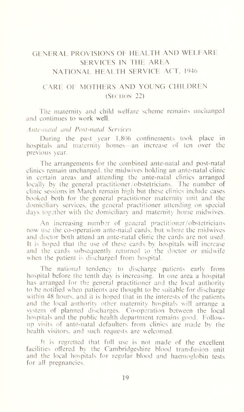 GENERAL PROVISIONS OE HEALTH AND WELFARE SERVICES IN THE AREA NATIONAL HEALTH SERVICE ACT, 1946 CARE Ol MOTHERS AND YOUNG CHI I DREN (Section 22) The maternity and child welfare scheme remains unchanged and continues to work well. Ante-natal and Post-natal Services During the past year 1.806 confinements look place in hospitals and maternity homes an increase of len over the previous year. The arrangements for the combined ante-natal and post-natal clinics remain unchanged, ihe midwives holding an ante-natal clinic in certain areas and attending the ante-natal clinics arranged locally by the general practitioner/obstetricians. The number of clinic sessions in March remain high but these clinics include cases booked both for the general practitioner maternity unit and the domiciliary services, the general practitioner attending on special da_\s together with the domiciliary and maternity home midwives. An increasing number of general practitioner/obstetricians now use the co-operation ante-natal cards, but where the midwives and doctor both attend an ante-natal clinic the cards are not used. It is hoped that the use of these cards by hospitals will increase and the cards subsequently returned to the doctor or midwife when the patient is discharged from hospital. The national tendency to discharge patients early from hospital before the tenth day is increasing, in one area a hospital has arranged for the general practitioner and the local authority to be notified when patients are thought to be suitable for discharge within 48 hours, and it is hoped that in the interests of the patients and the local authority other maternity hospitals will arrange a system of planned discharges. Co-operation between the local hospitals and the public health department remains good. Follow¬ up visits of ante-natal defaulters from clinics are made by the health visitors, and such requests are welcomed. It is regretted that full use is not made of the excellent facilities offered by the Cambridgeshire blood transfusion unit and the local hospitals for regular blood and haemoglobin tests for all pregnancies.