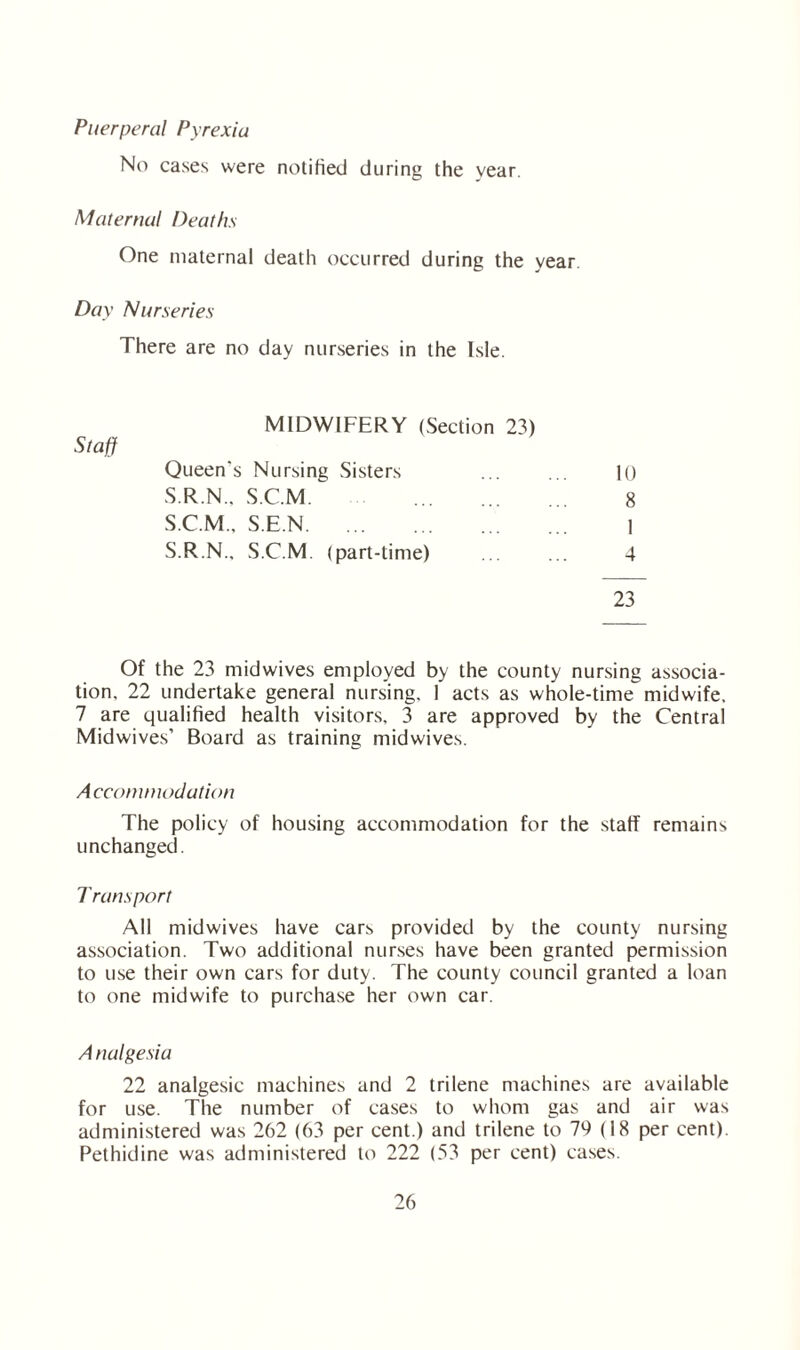Puerperal Pyrexia No cases were notified during the year. Maternal Deaths One maternal death occurred during the year Day Nurseries There are no day nurseries in the Isle. MIDWIFERY (Section 23) Staff Queen's Nursing Sisters S.R.N., S.C.M. . S.C.M., S.E.N. S.R.N., S.C.M. (part-time) 10 8 1 4 23 Of the 23 midwives employed by the county nursing associa¬ tion, 22 undertake general nursing, 1 acts as whole-time midwife. 7 are qualified health visitors, 3 are approved by the Central Midwives’ Board as training midwives. Accommodation The policy of housing accommodation for the staff remains unchanged. Transport All midwives have cars provided by the county nursing association. Two additional nurses have been granted permission to use their own cars for duty. The county council granted a loan to one midwife to purchase her own car. A nalgesia 22 analgesic machines and 2 trilene machines are available for use. The number of cases to whom gas and air was administered was 262 (63 per cent.) and trilene to 74 (18 per cent). Pethidine was administered to 222 (53 per cent) cases.