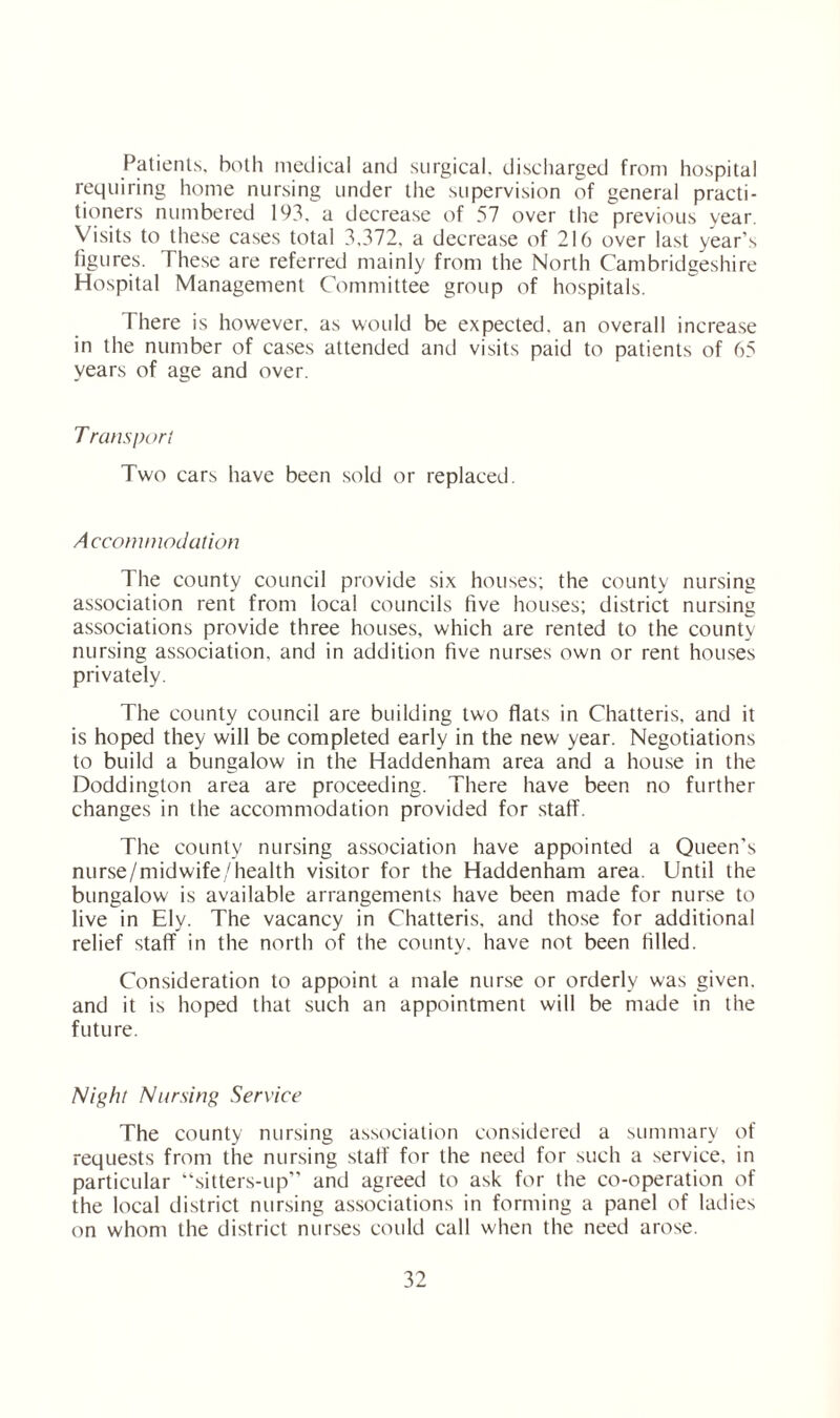 Patients, both medical and surgical, discharged from hospital requiring home nursing under the supervision of general practi¬ tioners numbered 193. a decrease of 57 over the previous year. Visits to these cases total 3,372, a decrease of 216 over last year’s figures. These are referred mainly from the North Cambridgeshire Hospital Management Committee group of hospitals. There is however, as would be expected, an overall increase in the number of cases attended and visits paid to patients of 65 years of age and over. T runs port Two cars have been sold or replaced. Accommodation The county council provide six houses; the county nursing association rent from local councils five houses; district nursing associations provide three houses, which are rented to the county nursing association, and in addition five nurses own or rent houses privately. The county council are building two flats in Chatteris, and it is hoped they will be completed early in the new year. Negotiations to build a bungalow in the Haddenham area and a house in the Doddington area are proceeding. There have been no further changes in the accommodation provided for staff. The county nursing association have appointed a Queen’s nurse/midwife/health visitor for the Haddenham area. Until the bungalow is available arrangements have been made for nurse to live in Ely. The vacancy in Chatteris, and those for additional relief staff in the north of the county, have not been filled. Consideration to appoint a male nurse or orderly was given, and it is hoped that such an appointment will be made in the future. Night Nursing Service The county nursing association considered a summary of requests from the nursing staff for the need for such a service, in particular “sitters-up” and agreed to ask for the co-operation of the local district nursing associations in forming a panel of ladies on whom the district nurses could call when the need arose.