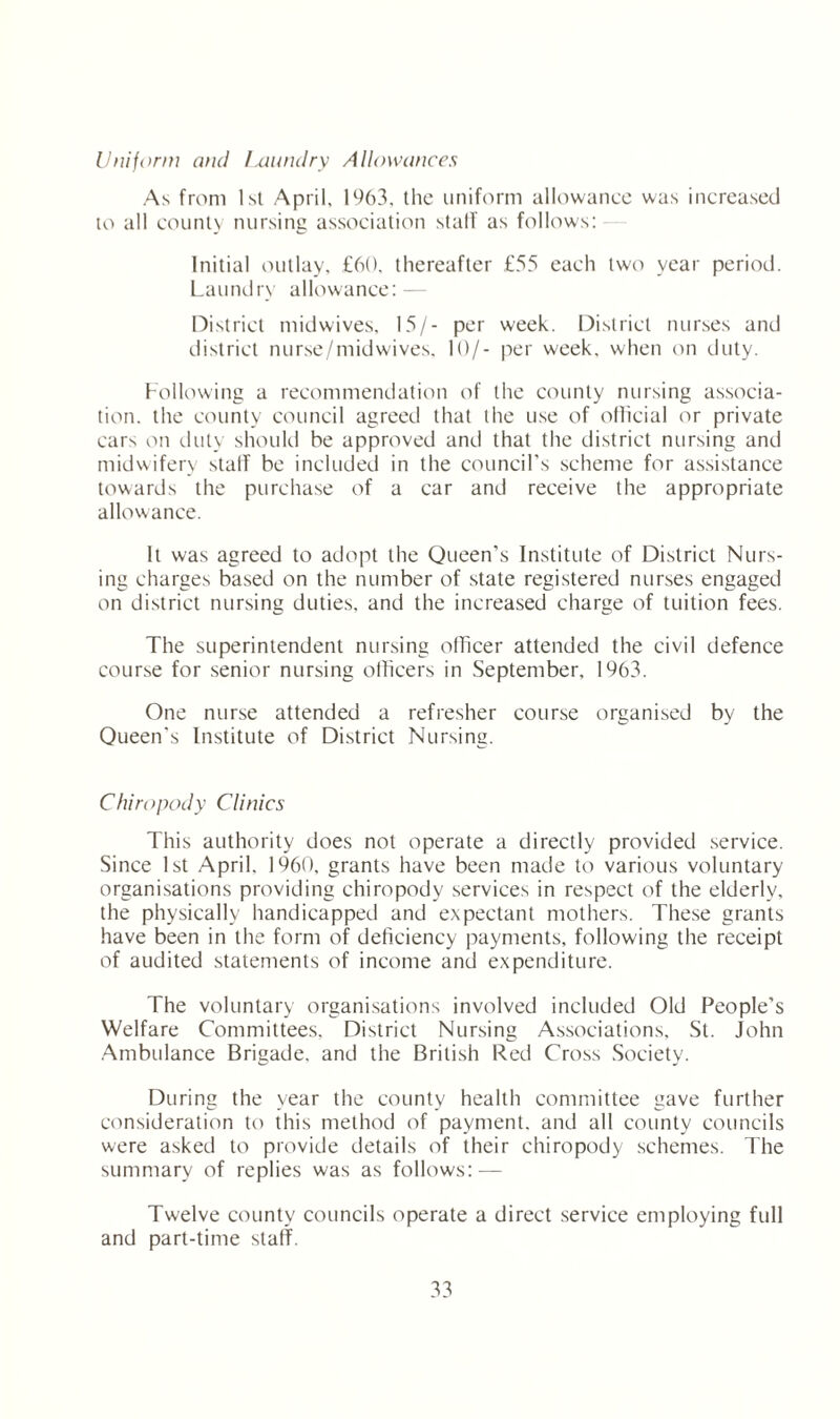Uniform and Laundry Allowances As from 1st April, 1963. the uniform allowance was increased to all county nursing association stalf as follows: Initial outlay, £60, thereafter £55 each two year period. Laundry allowance: - District midwives. 15/- per week. District nurses and district nurse/midwives. 10/- per week, when on duly. Following a recommendation of the county nursing associa¬ tion. the county council agreed that the use of official or private cars on duty should be approved and that the district nursing and midwifery stalf be included in the council’s scheme for assistance towards the purchase of a car and receive the appropriate allowance. It was agreed to adopt the Queen’s Institute of District Nurs¬ ing charges based on the number of state registered nurses engaged on district nursing duties, and the increased charge of tuition fees. The superintendent nursing officer attended the civil defence course for senior nursing officers in September. 1963. One nurse attended a refresher course organised by the Queen's Institute of District Nursing. Chiropody Clinics This authority does not operate a directly provided service. Since 1st April. 1960, grants have been made to various voluntary organisations providing chiropody services in respect of the elderly, the physically handicapped and expectant mothers. These grants have been in the form of deficiency payments, following the receipt of audited statements of income and expenditure. The voluntary organisations involved included Old People’s Welfare Committees. District Nursing Associations, St. John Ambulance Brigade, and the British Red Cross Society. During the year the county health committee gave further consideration to this method of payment, and all county councils were asked to provide details of their chiropody schemes. The summary of replies was as follows: — Twelve county councils operate a direct service employing full and part-time stalf.