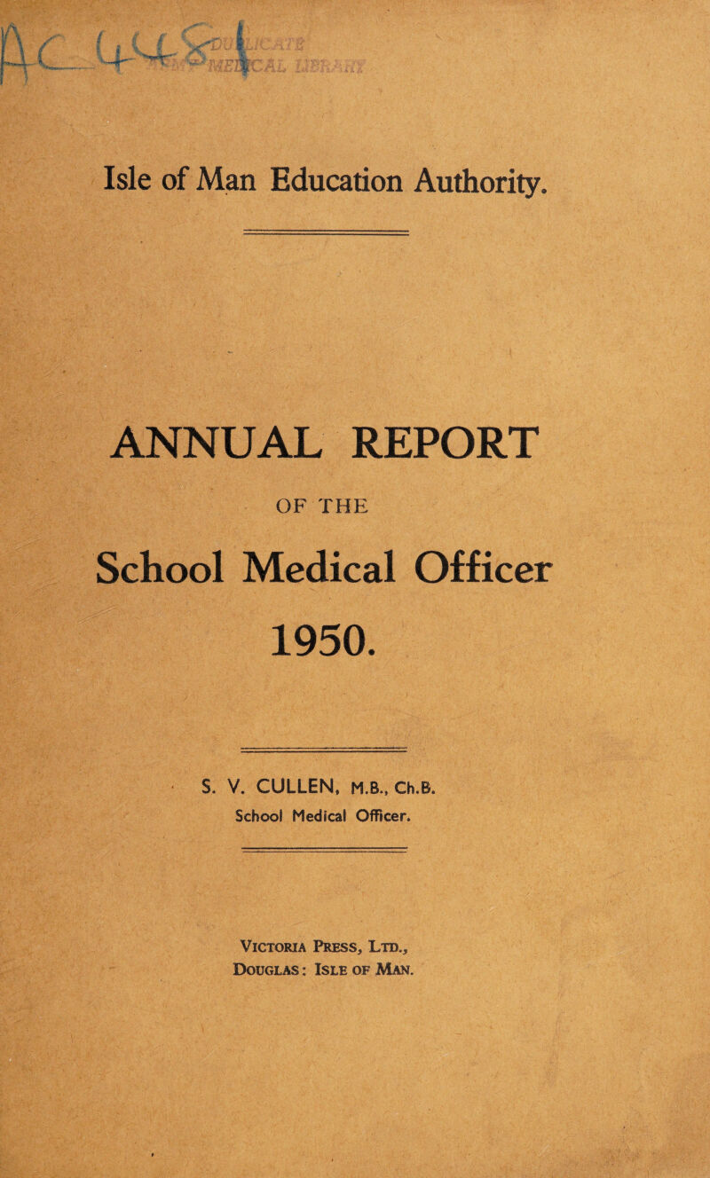 Isle of Man Education Authority. ANNUAL REPORT OF THE School Medical Officer 1950. S. V. CULLEN, M.B., Ch.B. School Medical Officer. Victoria Press, Ltd., Douglas: Isle of .Man.