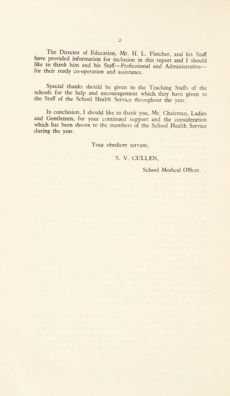 The Director of Education, Mr, H. L. Fletcher, and his Staff have provided information for inclusion in this report and I should like to thank him and his Staff—Professional and Administrative— for their ready co-operation and assistance. Special thanks should be given to the Teaching Staffs of the schools for the help and encouragement which, they have given to the Staff of the School Health Service throughout the year. In conclusion, I should like to thank you, Mr. Chairman, Ladies and Gentlemen, for your continued support and the consideration which has been shown to the members of the School Health Service during the year. Your obedient servant, S. V. CULLEN, School Medical Officer.