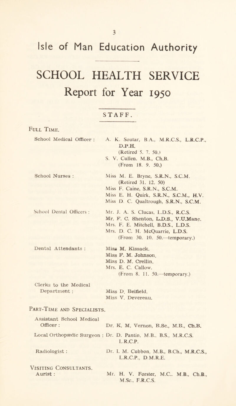 Isle of Man Education Authority SCHOOL HEALTH SERVICE Report for Year 1950 STAFF. Full Time. School Medical Officer : School Nurses : School Dental Officers : Dental Attendants : Clerks to the Medical Department : A. K. Soutar, B A., M.R.C.S., L.R.C.P., D.P.H. (Retired 5. 7. 50.) S. V. Cullen, M.B., Ch,B. (From 18. 9. 50.) Miss M. E. Bryne, S.R.N., S.C.M. (Retired 31. 12. 50) Miss F. Caine, S.R.N., S.C.M. Miss E. H. Quirk, S.R.N., S.C.M., H.V. Miss D C. Qualtrough, S.R.N., S.C.M. Mr. J. A. S. Clucas, L.D.S., R.C.S. Mr. F. C. Shenton, L.D.S., V.U.Mane. Mrs. F. E. Mitchell, B.D.S., L.D.S. Mrs. D. C. H. McQuarrie, L.D.S. (From 30. 10. 50.—temporary.) Miss M. Kissack. Miss F. M. Johnson. Miss D. M. Crellin. Mrs. E. C. Callow. (From 8. 11. 50.—temporary.) Miss D. Belfield. Miss V. Devereau. Part-Time and Specialists. Assistant School Medical Officer : Dr. K. M. Vernon, B.Sc., M.B., Ch.B. Local Orthopaedic Surgeon : Dr. D. Pantin, M.B., B.S., M.R.C.S. L.R.C.P. Radiologist : Dr. I. M. Cubbon, M.B., B.Ch., M.R.C.S., L.R.C.P., D M.R.E. Visiting Consultants. Aurist : Mr. H. V. Forster, M.C., M B, Ch.B., M .Sc., F,R.C.S.