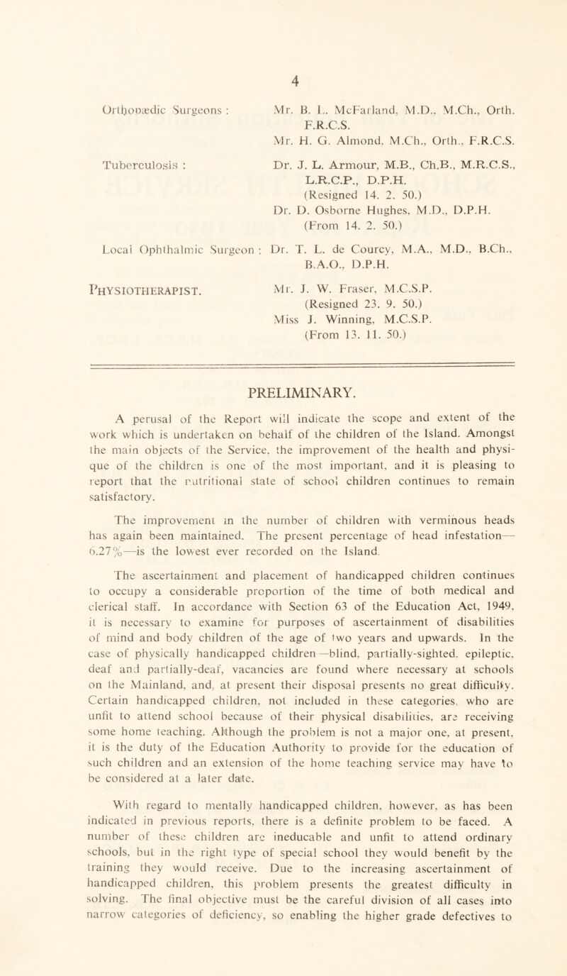 Orthopaedic Surgeons : Mr. B. L. McFarland, M.D., M.Ch., Orth. F.R.C.S. Mr. H. G. Almond, M.Ch., Orth,, F.R.C.S. Tuberculosis : Dr. J. L. Armour, M.B., Ch.B., M.R.C.S., L.R.C.P., D.P.H. (Resigned 14. 2. 50.) Dr. D. Osborne Hughes, M.D., D.P.H. (From 14. 2. 50.) Local Ophthalmic Surgeon : Dr. T. L. de Courcy, M.A., M.D., B.Ch., B.A.O., D.P.H. Mr. J. W. Fraser, M.C.S.P. (Resigned 23. 9. 50.) Miss J. Winning, M.C.S.P. (From 13. 11. 50.) Physiotherapist. PRELIMINARY. A perusal of the Report will indicate the scope and extent of the work which is undertaken on behalf of ihe children of the Island. Amongst the main objects of the Service, the improvement of the health and physi- que of the children is one of the most important, and it is pleasing to report that the nutritional state of school children continues to remain satisfactory. The improvement in the number of children with verminous heads has again been maintained. The present percentage of head infestation— 6.27%—is the lowest ever recorded on the Island. The ascertainment and placement of handicapped children continues to occupy a considerable proportion of the time of both medical and clerical staff. In accordance with Section 63 of the Education Act, 1949, it is necessary to examine for purposes of ascertainment of disabilities of mind and body children of the age of two years and upwards. In the case of physically handicapped children—blind, partially-sighted, epileptic, deaf and partially-deaf, vacancies are found where necessary at schools on the Mainland, and, at present their disposal presents no great difficulty. Certain handicapped children, not included in these categories, who are unfit to attend school because of their physical disabilities, are receiving some home teaching. Although the problem is not a major one, at present, it is the duty of the Education Authority to provide for the education of such children and an extension of the home teaching service may have to be considered at a later date. With regard to mentally handicapped children, however, as has been indicated in previous reports, there is a definite problem to be faced. A number of these children are ineducable and unfit to attend ordinary schools, but in the right type of special school they would benefit by the training they would receive. Due to the increasing ascertainment of handicapped children, this problem presents the greatest difficulty in solving. The final objective must be the careful division of all cases into narrow categories of deficiency, so enabling the higher grade defectives to