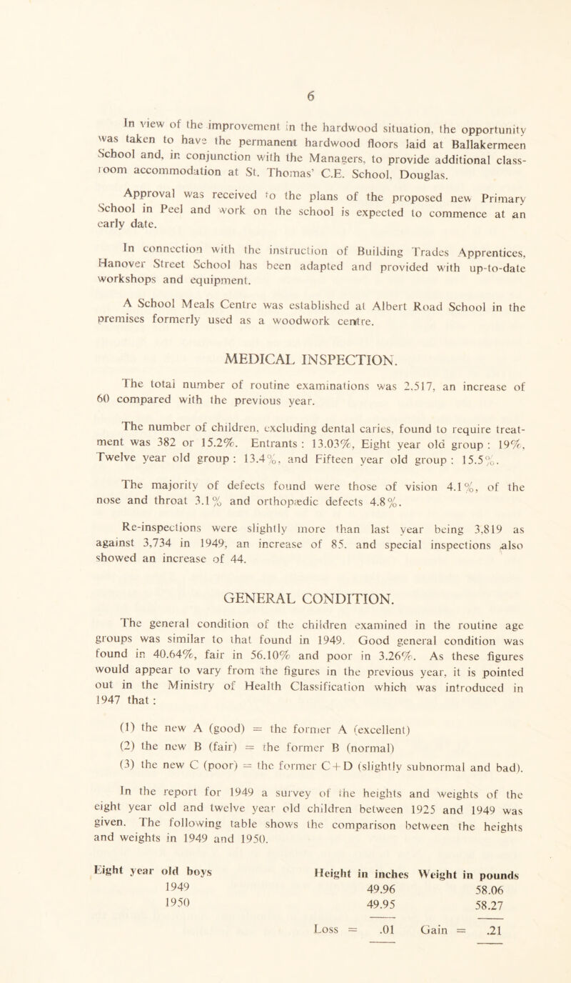 In Mew of the improvement in the hardwood situation, the opportunity was taken to have the permanent hardwood floors laid at Ballakermeen School and, in conjunction with the Managers, to provide additional class- 100m accommodation at St. Thomas’ C.E. School, Douglas. Approval was received to the plans of the proposed new Primary School in Peel and work on the school is expected to commence at an early date. In connection with the instruction of Building Trades Apprentices, Hanovei Street School has been adapted and provided with up-to-date workshops and equipment. A School Meals Centre was established at Albert Road School in the premises formerly used as a woodwork centre. MEDICAL INSPECTION. The total number of routine examinations was 2,517, an increase of 60 compared with the previous year. The number of children, excluding dental caries, found to require treat- ment was 382 or 15.2%. Entrants: 13.03%, Eight year old group: 19%, Twelve year old group: 13.4%, and Fifteen year old group: 15.5%. The majority of defects found were those of vision 4.1%, of the nose and throat 3.1% and orthopaedic defects 4.8%. Re-inspections were slightly more than last year being 3,819 as against 3,734 in 1949, an increase of 85. and special inspections also showed an increase of 44. GENERAL CONDITION. The general condition of the children examined in the routine age groups was similar to that found in 1949. Good general condition was found in 40.64%, fair in 56.10% and poor in 3.26%. As these figures would appear to vary from the figures in the previous year, it is pointed out in the Ministry of Health Classification which was introduced in 1947 that: 0) the new A (good) — the former A (excellent) (2) the new B (fair) = ihe former B (normal) (3) the new C (poor) = the former C + D (slightly subnormal and bad). In the report for 1949 a survey of the heights and weights of the eight year old and twelve year old children between 1925 and 1949 was given. The following table shows the comparison between the heights and weights in 1949 and 1950. Eight year old boys Height in inches Weight in pounds 1949 49.96 58.06 1950 49.95 58.27 Loss .01 Gain .21