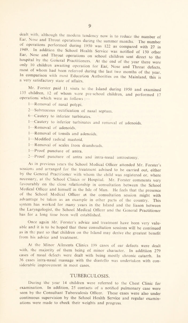 dealt with, although the modern tendency now is to reduce the number of Ear, Nose and Throat operations during the summer months. The number of operations performed during 1950 was 122 as compared with 27 in 1949. In addition the School Health Service was notified of 150 other Ear, Nose and Throat operations on school children sent direct to the hospital by the General Practitioners. At the end of the year there were only 10 children awaiting operation for Ear, Nose and Throat defects, most of whom had been referred during the last two months of the year’ In comparison with most Education Authorities on the Mainland, this is a very satisfactory state of affairs. Mr. Forster paid 11 visits to the Island during 1950 and examined i.o children, 12 of whom were pre-school children, and performed 17 operations' wTiich were as follows :—- 1— Removal of nasal polypi. 2— Submucous rectification of nasal septum. 6—1Cautery to inferior turbinates. ^ ~ Cautery to inferior turbinates and removal of adenoids. 1—Removal of adenoids. 1—Removal of tonsils and adenoids. 1—Modified radical mastoid. 1 Removal ol scales from drumheads. 1—-Proof puncture of antra. - Proof puncture of antra and intra-nasal antrostomy. As in previous years the School Medical Officer attended Mr. Forster’s sessions and arranged for the treatment advised to be carried out, either by the General Practitioner with whom the child was registered or, where necessary, at the School Clinics or Hospital. Mr. Forster comments very i avourably on the close relationship in consultation between the School Medical Officer and himself in the Isle of Man. He feels that the presence ot the School Medical Officer at the consultation session might with advantage be taken as an example in other parts of the country. This system has worked for many years in the Island and the liason between the Laryngologist, the School Medical Officer and the General Practitioner has for a long time been well established. Once again Mr. Forster’s advice and treatment have been very valu- able and it is to be hoped that these consultation sessions will be continued as in the past so that children on the Island may derive the greatest benefit from his advice and treatment. At the Minor Ailments Clinics 199 cases of ear defects were dealt with, the majority of them being of minor character. In additiion 279 cases of nasal defects were dealt with being mostly chronic catarrh. In 36 cases intra-nasal massage with the diastello was undertaken with con- siderable improvement in most cases. TUBERCULOSIS. During the year 14 children were referred to the Chest Clinic for examination. In addition, 25 contacts of a notified pulmonary case were seen by the Consultant Tuberculosis Officer. These cases were also under continuous supervision by the School Health Service and regular examin- ations were made to check their weights and progress.