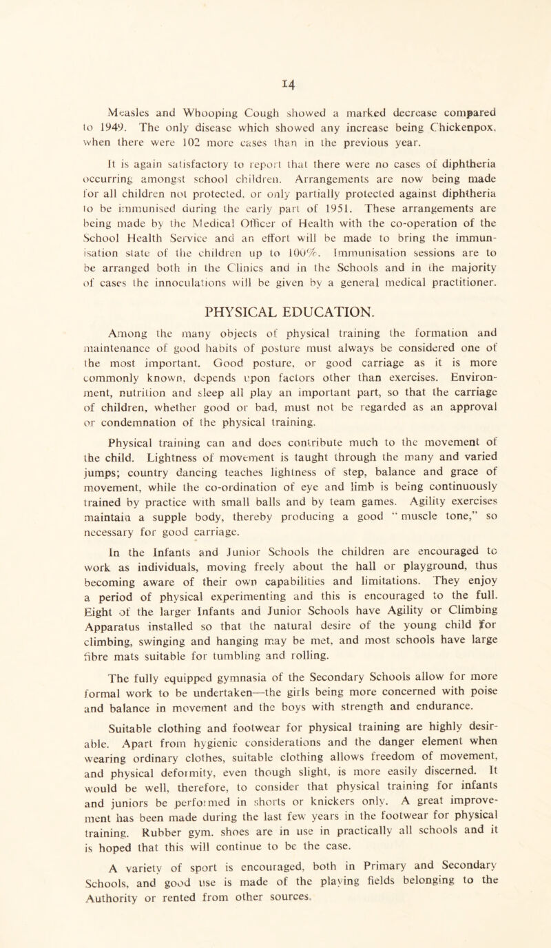 Measles and Whooping Cough showed a marked decrease compared lo 1949. The only disease which showed any increase being Chickenpox. when there were 102 more cases than in the previous year. It is again satisfactory to report that there were no cases of diphtheria occurring amongst school children. Arrangements are now being made for all children not protected, or only partially protected against diphtheria to be immunised during the early part of 1951. These arrangements are being made by the Medical Officer of Health with the co-operation of the School Health Service and an effort will be made to bring the immun- isation state of the children up to 100%. Immunisation sessions are to be arranged both in the Clinics and in the Schools and in the majority of cases the innoculations will be given by a general medical practitioner. PHYSICAL EDUCATION. Among the many objects of physical training the formation and maintenance of good habits of posture must always be considered one of the most important. Good posture, or good carriage as it is more commonly known, depends upon factors other than exercises. Environ- ment, nutrition and sleep all play an important part, so that the carriage of children, whether good or bad, must not be regarded as an approval or condemnation of the physical training. Physical training can and does contribute much to the movement of the child. Lightness of movement is taught through the many and varied jumps; country dancing teaches lightness of step, balance and grace of movement, while the co-ordination of eye and limb is being continuously trained by practice with small balls and by team games. Agility exercises maintain a supple body, thereby producing a good “ muscle tone/’ so necessary for good carriage. In the Infants and Junior Schools the children are encouraged tc work as individuals, moving freely about the hall or playground, thus becoming aware of their own capabilities and limitations. They enjoy a period of physical experimenting and this is encouraged to the full. Eight of the larger Infants and Junior Schools have Agility or Climbing Apparatus installed so that the natural desire of the young child for climbing, swinging and hanging may be met, and most schools have large fibre mats suitable for tumbling and rolling. The fully equipped gymnasia of the Secondary Schools allow for more formal work lo be undertaken—the girls being more concerned with poise and balance in movement and the boys with strength and endurance. Suitable clothing and footwear for physical training are highly desir- able. Apart from hygienic considerations and the danger element when wearing ordinary clothes, suitable clothing allows freedom of movement, and physical deformity, even though slight, is more easily discerned. It would be well, therefore, to consider that physical training for infants and juniors be perfoimed in shorts or knickers only. A great improve- ment has been made during the last few years in the footwear for physical training. Rubber gym. shoes are in use in practically all schools and it is hoped that this will continue to be the case. A variety of sport is encouraged, both in Primary and Secondary Schools, and good use is made of the playing fields belonging to the Authority or rented from other sources.