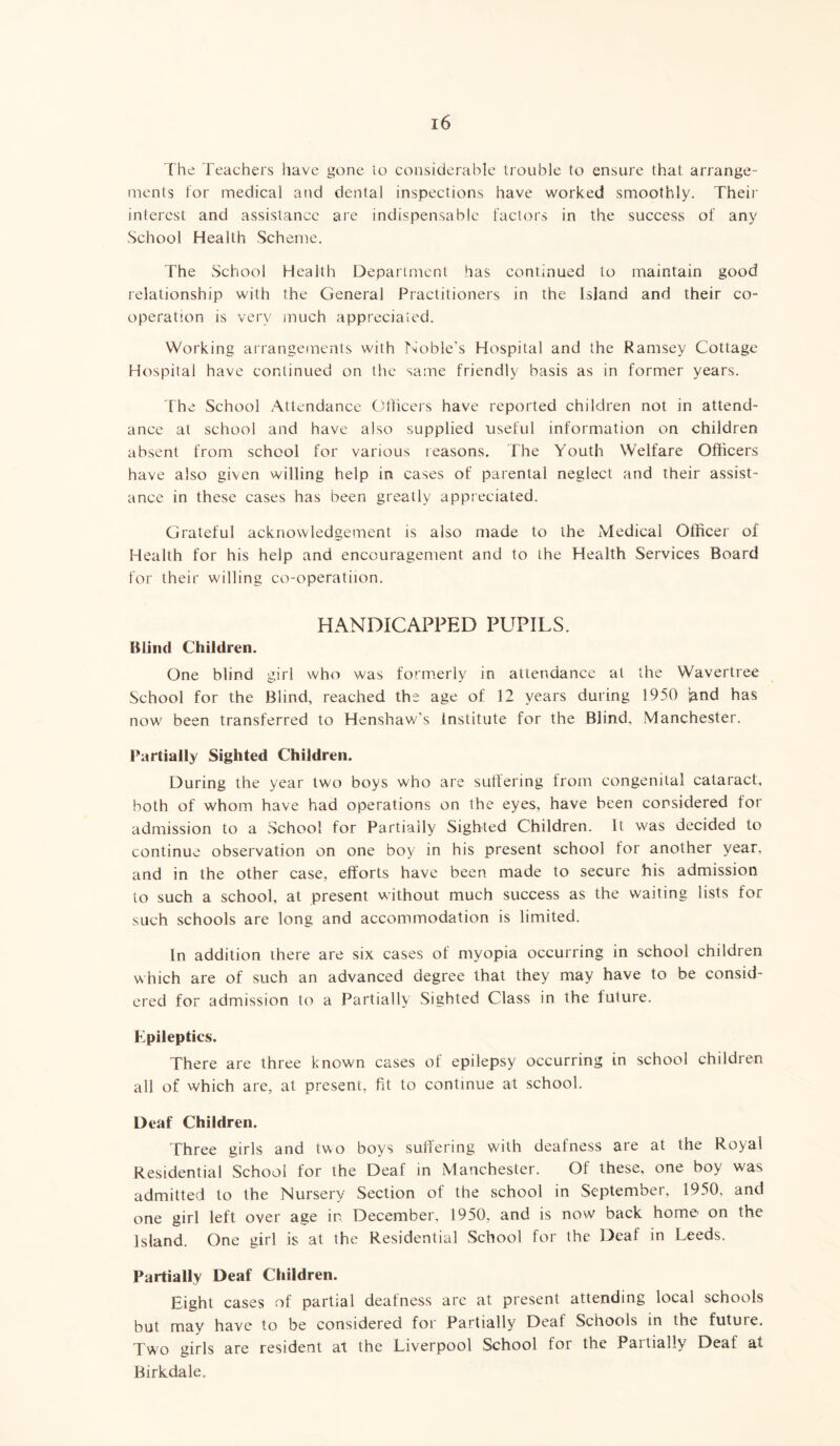 The Teachers have gone to considerable trouble to ensure that arrange- ments for medical and dental inspections have worked smoothly. Their interest and assistance are indispensable factors in the success of any School Health Scheme. The School Health Department has continued to maintain good relationship with the General Practitioners in the Island and their co- operation is very much appreciated. Working arrangements with Noble’s Hospital and the Ramsey Cottage Hospital have continued on the same friendly basis as in former years. The School Attendance Officers have reported children not in attend- ance at school and have also supplied useful information on children absent from school for various reasons. The Youth Welfare Officers have also given willing help in cases of parental neglect and their assist- ance in these cases has been greatly appreciated. Grateful acknowledgement is also made to the Medical Officer of Health for his help and encouragement and to the Health Services Board for their willing co-operatiion. HANDICAPPED PUPILS. Blind Children. One blind girl who was formerly in attendance at the Wavertree School for the Blind, reached the age of 12 years during 1950 Sand has now been transferred to Henshaw's Institute for the Blind. Manchester. Partially Sighted Children. During the year two boys who are suffering from congenital cataract, both of whom have had operations on ihe eyes, have been considered for admission to a School for Partially Sighted Children. It was decided to continue observation on one boy in his present school for another year, and in the other case, efforts have been made to secure his admission to such a school, at present without much success as the waiting lists for such schools are long and accommodation is limited. In addition there are six cases of myopia occurring in school children which are of such an advanced degree that they may have to be consid- ered for admission to a Partially Sighted Class in the future. Epileptics. There are three known cases of epilepsy occurring in school children all of which are, at present, fit to continue at school. Deaf Children. Three girls and two boys suffering with deafness are at the Royal Residential School for the Deaf in Manchester. Of these, one boy was admitted to the Nursery Section of the school in September, 1950, and one girl left over age in December, 1950. and is now back home on the Island. One girl is at the Residential School for the Deaf in Leeds. Partially Deaf Children. Eight cases of partial deafness are at present attending local schools but may have to be considered for Partially Deal Schools in the futuie. Two girls are resident at the Liverpool School for the Partially Deaf at Birkdale.