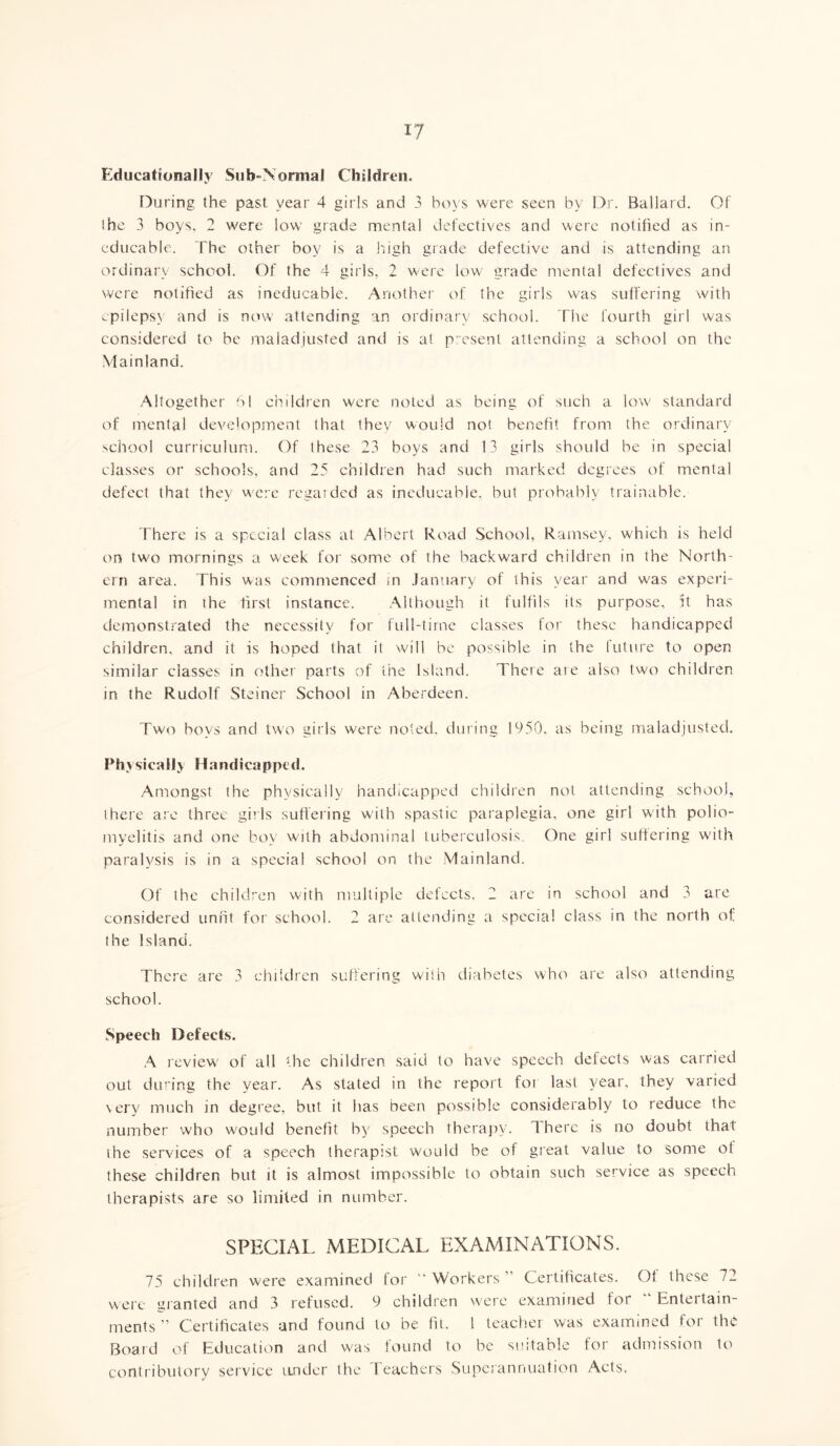 Educationally Sub-Normal Children. During the past year 4 girls and 3 boys were seen by Dr. Ballard. Of the 3 boys. 2 were low grade mental defectives and were notified as in- educable. The other boy is a high grade defective and is attending an ordinary school. Of the 4 girls, 2 were low grade mental defectives and were notified as ineducable. Another of the girls was suffering with cpilepsv and is now attending an ordinary school. The fourth girl was considered to be maladjusted and is at present attending a school on the Mainland. Altogether 61 children were noted as being of such a low standard of mental development that they would not benefit from the ordinary school curriculum. Of these 23 boys and 13 girls should be in special classes or schools, and 25 children had such marked degrees of mental defect that they were regarded as ineducable, but probably trainable. There is a special class at Albert Road School, Ramsey, which is held on two mornings a week for some of the backward children in the North- ern area. This was commenced in January of this year and was experi- mental in the first instance. Although it fulfils its purpose, it has demonstrated the necessity for full-time classes for these handicapped children, and it is hoped that it will he possible in the future to open similar classes in other parts of the Island. There are also two children in the Rudolf Steiner School in Aberdeen. Two hoys and two girls were noted, during 1950, as being maladjusted. Physically Handicapped. Amongst the physically handicapped children not attending school, there are three girls suffering with spastic paraplegia, one girl with polio- myelitis and one bov with abdominal tuberculosis. One girl suffering with paralysis is in a special school on the Mainland. Of the children with multiple defects. 2 are in school and 3 are considered unfit for school. 2 are attending a special class in the north of the Island. There are 3 children suffering with diabetes who are also attending school. Speech Defects. A review' of all the children said to have speech defects was carried out during the year. As stated in the report foi last year, they varied very much in degree, but it has been possible considerably to reduce the number who would benefit by speech therapy. There is no doubt that the services of a speech therapist would be of great value to some ot these children hut it is almost impossible to obtain such service as speech therapists are so limited in number. SPECIAL MEDICAL EXAMINATIONS. 75 children were examined for “Workers Certificates. Ol these 72 were granted and 3 refused. 9 children were examined for “ Entertain- ments ” Certificates and found to be fit. 1 teacher was examined for the Board of Education and was found to he suitable for admission to contributory service under the Teachers Superannuation Acts.