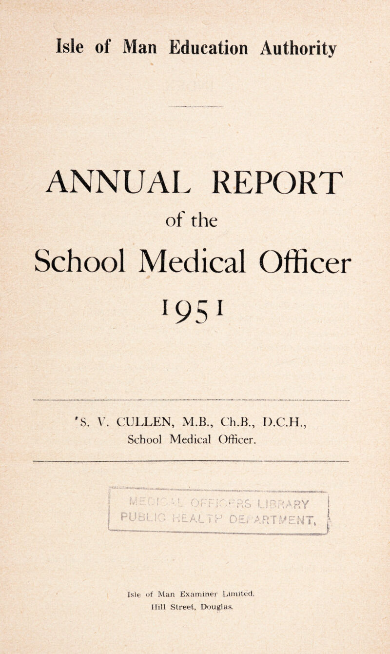 ANNUAL REPORT of the School Medical Officer & *951 'S. V. CULLEN, M.B., Ch.B., D.C.H., School Medical Officer. Uirrd -L OfTi->rR5 LIBRARY PUBLIC HEALTH OErARTPENT, Isle of Man Examiner Limited, Hill Street. Douglas.