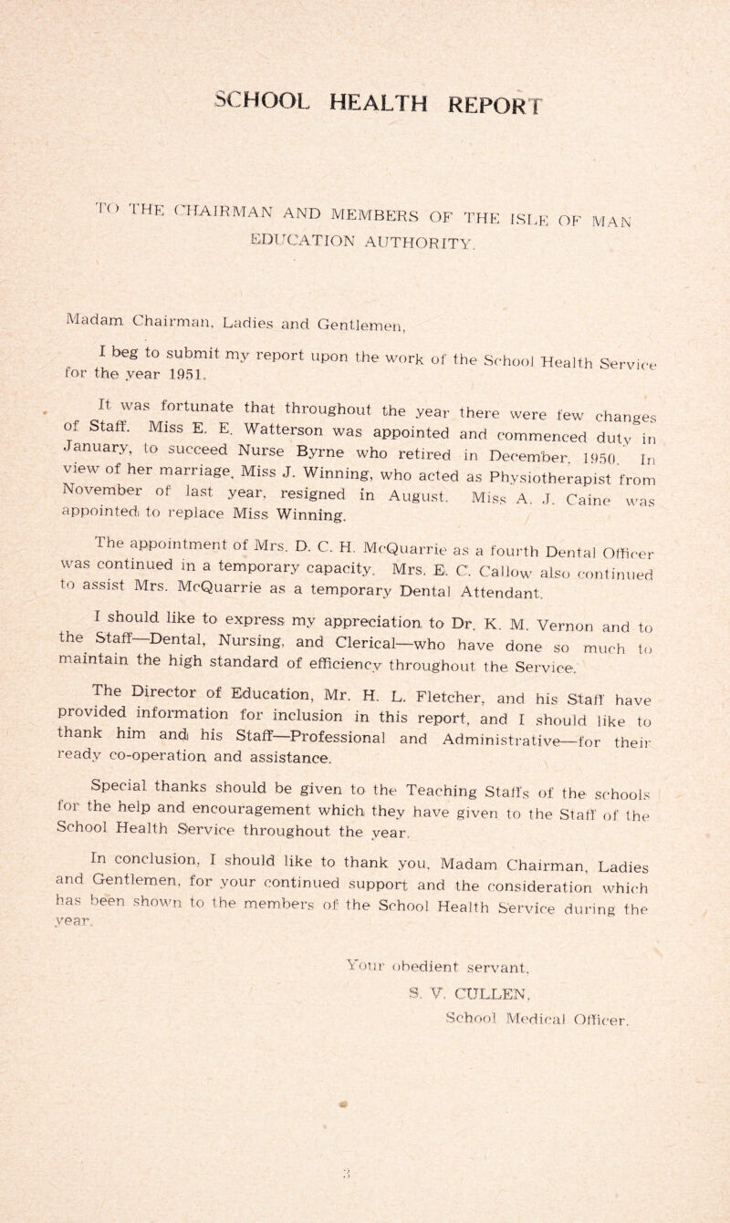 T<> THE CHAIRMAN AND MEMBERS OF THE ISLE OF man KDirCATION AlJTHO-R ITY. Madam Chairman, Ladies and. Gentlemen, I beg to submit my report upon the work of the School Health Service for the year 1951. It was fortunate that throughout the year there were few changes of Staff. Miss E. E. Watterson was appointed and commenced duty in January, to succeed Nurse Byrne who retired in December 1950 In view of her marriage. Miss J. Winning, who acted as Physiotherapist from November of last year, resigned in August. Miss A. .J. Caine was appointed) to replace Miss Winning, Ihe appointment of Mrs. D. C. H. McQuarrie as a fourth Dental Officer was continued in a temporary capacity. Mrs. E. C Callow also continued t° assiM Mrs. McQuarrie as a temporary Dental Attendant. I should like to express my appreciation to Dr. K. M. Vernon and to the Staff-Dental, Nursing, and Clerical—who have done so much to maintain the high standard of efficiency throughout the Service.. The Director of Education, Mr. H. L. Fletcher, and his Staff have provided information for inclusion in this report, and I should like to tnank him andi his Staff—Professional and Administrative—for their ready co-operation and assistance. Special thanks should be given to the Teaching Staffs of the schools loi the help and encouragement which they have given to the Staff of the School Health Service throughout the year. In conclusion, I should like to thank you. Madam Chairman, Ladies and Gentlemen, for your continued support and the consideration which has been shown to the members of the School Health Service during the year. Your obedient servant, S. V. CULLEN,