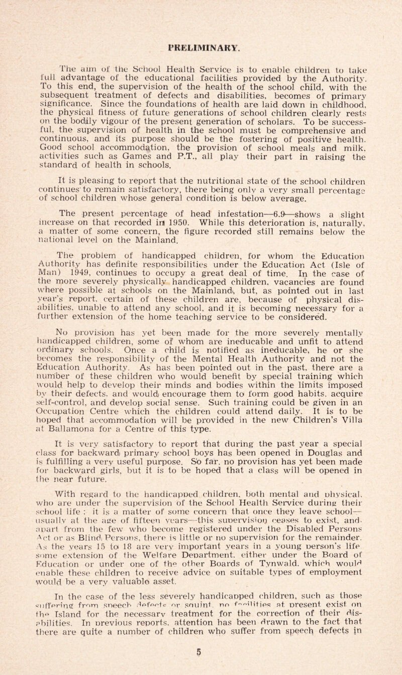 PRELIMINARY. The aim of the School Health Service is to enable children to take full advantage ol‘ the educational facilities provided by the Authority. To this end, the supervision of the health of the school child, with the subsequent treatment of defects and disabilities, becomes of primary significance. Since the foundations of health are laid down in childhood, the physical fitness of future generations of school children clearly rests on the bodily vigour of the present generation of scholars. To be success- ful, the supervision of health in the school must be comprehensive and continuous, and its purpose should be the fostering of positive health. Good school accommodation, the provision of school meals and milk, activities such as Games and P.T., all play their part in raising the standard of health in schools. It is pleasing to report that the nutritional state of the school children continues'to remain satisfactory, there being only a very small percentage of school children whose general condition is below average. The present percentage of head infestation—6.9'—shows a slight increase on that recorded im 1950. While this deterioration is, naturally, a matter of some concern, the figure recorded still remains below the national level on the Mainland. The problem of handicapped children, for whom the Education Authority has definite responsibilities under the Education Act (Isle of Man) 1949, continues to occupy a great deal of time. In the case of the more severely physically handicapped children, vacancies are found where possible at schools on the Mainlands but, as pointed out in last year’s report, certain of these children are, because of physical dis- abilities. unable to attend any school, and it is becoming necessary for a further extension of the home teaching service to be considered. No provision has yet been made for the more severely mentally handicapped children, some of whom are ineducable and unfit to attend ordinary schools. Once a child is notified as ineducable, he or she becomes the responsibility of the Mental Health Authority and not the Education Authority. As has been pointed out in the past, there are a number of these children who would benefit by special training which would help to develop their minds and bodies within the limits imposed by their defects, and would encourage them to form good habits, acquire self-control, and develop social sense. Such training could be given in an Occupation Centre which the children could attend daily. It is to be hoped that accommodation will be provided in the new Children’s Villa at Ballamona for a Centre of this type. It is very satisfactory to report that during the past year a special class for backward primary school boys has been opened in Douglas and is fulfilling a very useful purpose. S’o far. no provision has yet been made for backward girls, but it is to be hoped that a class will be opened in the near future. With regard to the handicapped children, both mental and physical, who are under the supervision of the School Health Service during their school life : it is a matter of some concern that once they leave school— usually at the age of fifteen years—this supervision ceases to exist, and- apart from the few wrho become registered under the Disabled Persons Act, or as Blind) Persons, there is little or no supervision for the remainder. As the years 15 to 18 are very important years in a young person’s life some extension of the Welfare Department, either under the Board of Education or under one of the other Boards of Tynwald, which wouM enable these children to receive advice on suitable types of employment would be a very valuable asset. In the case of the less severely handicapped children, such as those suffering from sneecb defects o^ souint. no f^^ilitjes at present exist on the Island for the necessary treatment for the correction of their dis- abilities. In previous reports, attention has been drawn to the fact that there are quite a number of children who suffer from speech defects in