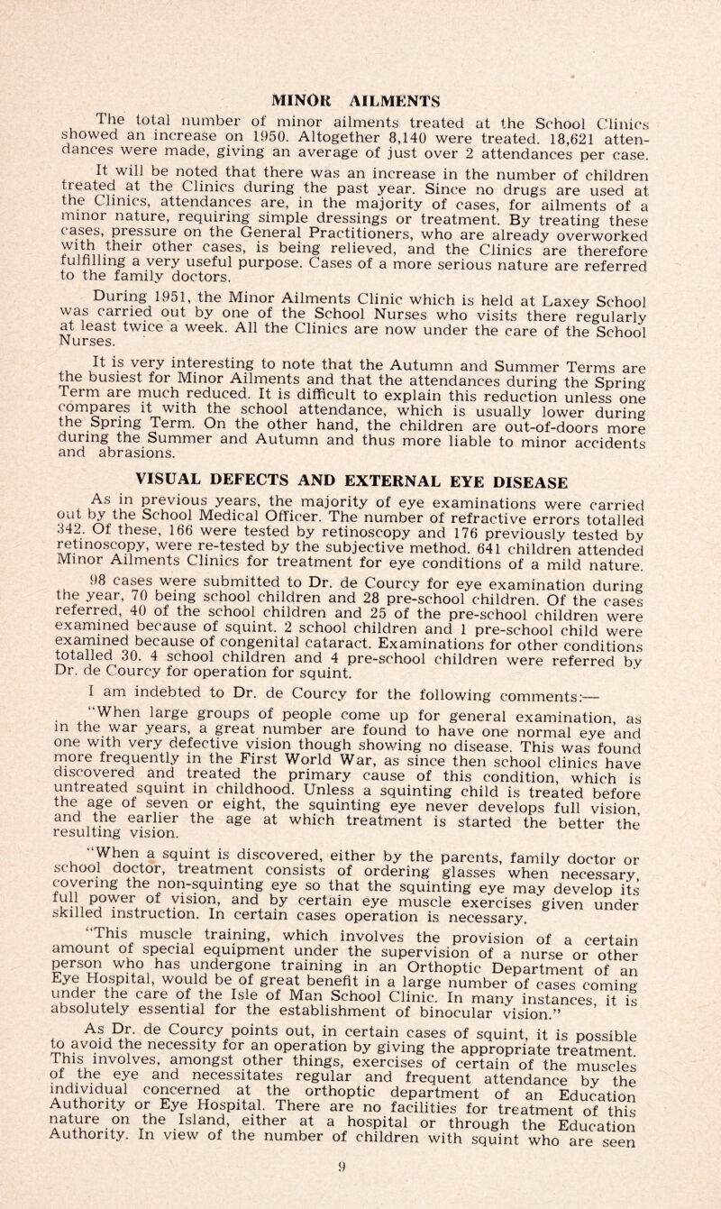 MINOR AILMENTS The total number of minor ailments treated at the School Clinics showed an increase on 1950. Altogether 8,140 were treated. 18,621 atten- dances were made, giving an average of just over 2 attendances per case. It will be noted that there was an increase in the number of children treated at the Clinics during the past year. Since no drugs are used at the Clinics, attendances are, in the majority of cases, for ailments of a minor nature, requiring simple dressings or treatment. By treating these cases, pressure on the General Practitioners, who are already overworked with their other cases, is being relieved, and the Clinics are therefore fulfilling a very useful purpose. Cases of a more serious nature are referred to the family doctors. During 1951, the Minor Ailments Clinic which is held at Laxey School was carried out by one of the School Nurses who visits there regularly at least twice a week. All the Clinics are now under the care of the School Nurses. It is very interesting to note that the Autumn and Summer Terms are the busiest for Minor Ailments and that the attendances during the Spring Term are much reduced. It is difficult to explain this reduction unless one compares it with the school attendance, which is usually lower during the Spring Term. On the other hand, the children are out-of-doors more during the Summer and Autumn and thus more liable to minor accidents and abrasions. VISUAL DEFECTS AND EXTERNAL EYE DISEASE As in previous years, the majority of eye examinations were carried out by the School Medical Officer. The number of refractive errors totalled 342. Of these, 166 were tested by retinoscopy and 176 previously tested by retinoscopy, were re-tested by the subjective method. 641 children attended Minor Ailments Clinics for treatment for eye conditions of a mild nature. 98 cases were submitted to Dr. de Courcy for eye examination during the year, 70 being school children and 28 pre-school children. Of the cases referred, 40 of the school children and 25 of the pre-school children were examined because of squint. 2 school children and 1 pre-school child were examined because of congenital cataract. Examinations for other conditions totalled 30. 4 school children and 4 pre-school children were referred by Dr. de Courcy for operation for squint. I am indebted to Dr. de Courcy for the following comments:— “When large groups of people come up for general examination, as m the war years, a great number are found to have one normal eye and one with very defective vision though showing no disease. This was found more frequently in the First W^orld War, as since then school clinics have discovered and treated the primary cause of this condition, which is untreated squint in childhood. Unless a squinting child is treated before the age of seven or eight, the squinting eye never develops full vision and the earlier the age at which treatment is started the better the resulting vision. “When a squint is discovered, either by the parents, family doctor or sc hool doctor, treatment consists of ordering glasses when necessary covering the non-squinting eye so that the squinting eye may develop its , power of vision, and by certain eye muscle exercises given under skilled instruction. In certain cases operation is necessary. 4 Phis muscle training, which involves the provision of a certain amount of special equipment under the supervision of a nurse or other person who has undergone training in an Orthoptic Department of an Eye Hospital, would be of great benefit in a large number of cases coming under the care of the Isle of Man School Clinic. In many instances it is absolutely essential for the establishment of binocular vision ' * As Dr. de Courcy points out, in certain cases of squint, it is possible to avoid the necessity for an operation by giving the appropriate treatment ri11f1_involves’ a,mongst .other things, exercises of certain of the muscles of the eye and necessitates regular and frequent attendance by the Andluldu.al co2,ce™?d at ‘he orthoptic department of an Education Authority or Eye Hospital. There are no facilities for treatment of this nature on the Island either at a hospital or through the Education Authority, In view of the number of children with squint who are seen