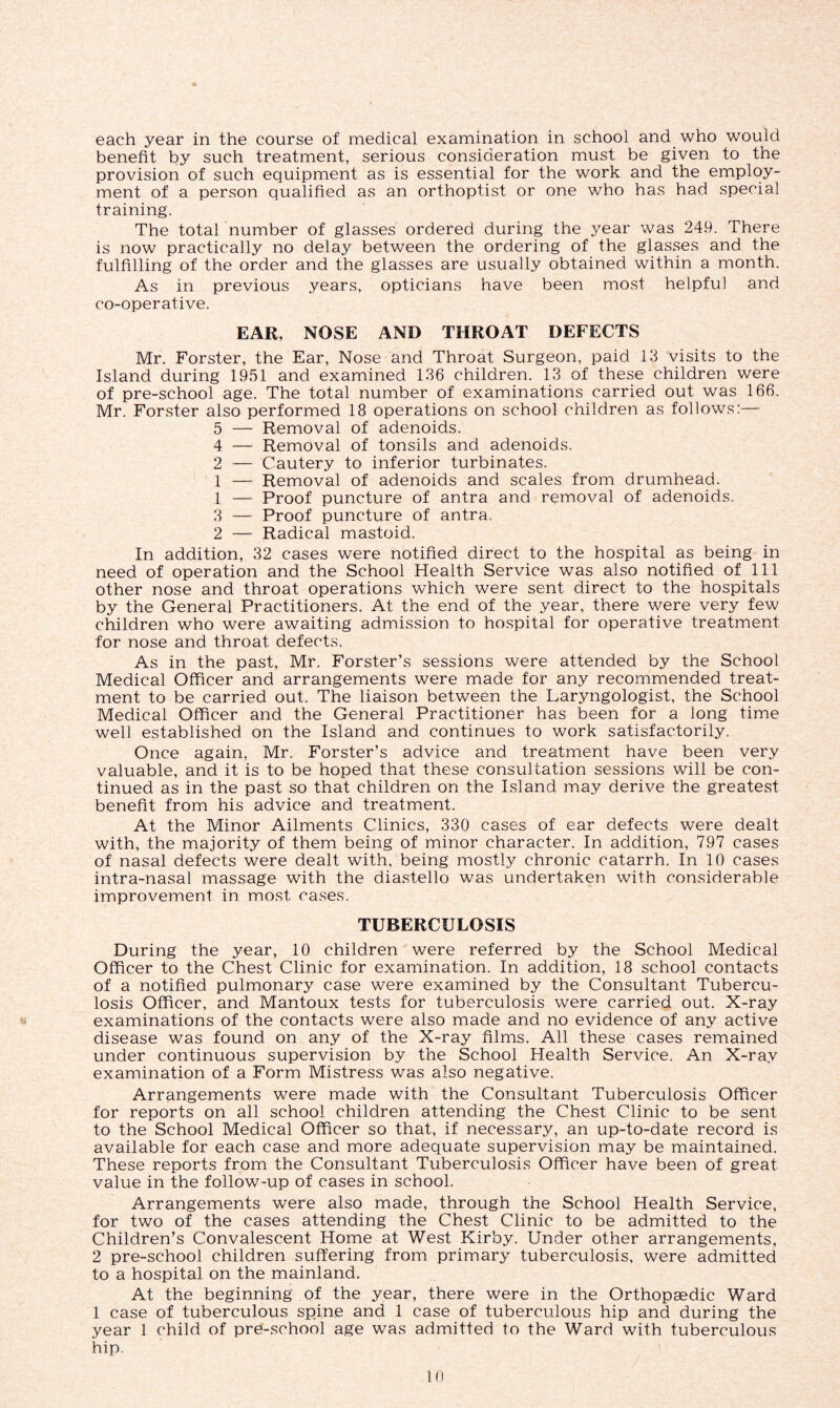 each year in the course of medical examination in school and who would benefit by such treatment, serious consideration must be given to the provision of such equipment as is essential for the work and the employ- ment of a person qualified as an orthoptist or one who has had special training. The total number of glasses ordered during the year was 249. There is now practically no delay between the ordering of the glasses and the fulfilling of the order and the glasses are usually obtained within a month. As in previous years, opticians have been most helpful and co-operative. EAR, NOSE AND THROAT DEFECTS Mr. Forster, the Ear, Nose and Throat Surgeon, paid 13 visits to the Island during 1951 and examined 136 children. 13 of these children were of pre-school age. The total number of examinations carried out was 166. Mr. Forster also performed 18 operations on school children as follows:— 5 — Removal of adenoids. 4 — Removal of tonsils and adenoids. 2 — Cautery to inferior turbinates. 1 — Removal of adenoids and scales from drumhead. 1 — Proof puncture of antra and removal of adenoids. 3 — Proof puncture of antra, 2 — Radical mastoid. In addition, 32 cases were notified direct to the hospital as being in need of operation and the School Health Service was also notified of 111 other nose and throat operations which were sent direct to the hospitals by the General Practitioners. At the end of the year, there were very few children who were awaiting admission to hospital for operative treatment for nose and throat defects. As in the past, Mr. Forster’s sessions were attended by the School Medical Officer and arrangements were made for any recommended treat- ment to be carried out. The liaison between the Laryngologist, the School Medical Officer and the General Practitioner has been for a long time well established on the Island and continues to work satisfactorily. Once again, Mr. Forster’s advice and treatment have been very valuable, and it is to be hoped that these consultation sessions will be con- tinued as in the past so that children on the Island may derive the greatest benefit from his advice and treatment. At the Minor Ailments Clinics, 330 cases of ear defects were dealt with, the majority of them being of minor character. In addition, 797 cases of nasal defects were dealt with, being mostly chronic catarrh. In 10 cases intra-nasal massage with the diastello was undertaken with considerable improvement in most cases. TUBERCULOSIS During the year, 10 children were referred by the School Medical Officer to the Chest Clinic for examination. In addition, 18 school contacts of a notified pulmonary case were examined by the Consultant Tubercu- losis Officer, and Mantoux tests for tuberculosis were carried out. X-ray examinations of the contacts were also made and no evidence of any active disease was found on any of the X-ray films. All these cases remained under continuous supervision by the School Health Service. An X-ray examination of a Form Mistress was also negative. Arrangements were made with the Consultant Tuberculosis Officer for reports on all school children attending the Chest Clinic to be sent to the School Medical Officer so that, if necessary, an up-to-date record is available for each case and more adequate supervision may be maintained. These reports from the Consultant Tuberculosis Officer have been of great value in the follow-up of cases in school. Arrangements were also made, through the School Health Service, for two of the cases attending the Chest Clinic to be admitted to the Children’s Convalescent Home at West Kirby. Under other arrangements, 2 pre-school children suffering from primary tuberculosis, were admitted to a hospital on the mainland. At the beginning of the year, there were in the Orthopaedic Ward 1 case of tuberculous spine and 1 case of tuberculous hip and during the year 1 child of pre-school age was admitted to the Ward with tuberculous hip.