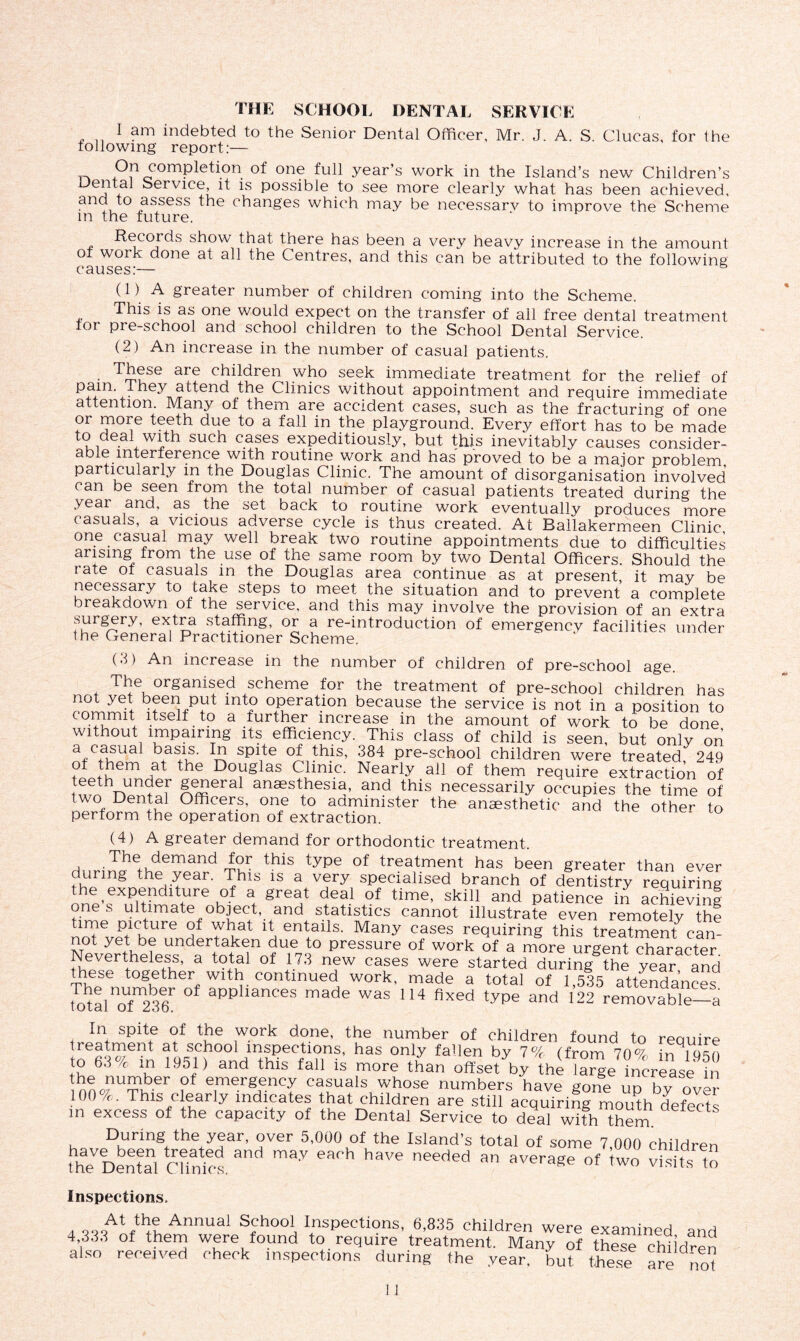 THE SCHOOL DENTAL SERVICE I am indebted to the Senior Dental Officer, Mr. J. A. S. Clucas, for the following report:— „ On completion of one full year’s work in the Island’s new Children’s Dental Service, it is possible to see more clearly what has been achieved, and to assess the changes which may be necessary to improve the Scheme in the future. „ ^COjrc^s show that, there has been a very heavy increase in the amount of woik done at all the Centres, and this can be attributed to the following causes:— (1 ) A greater number of children coming into the Scheme. This is as one would expect on the transfer of all free dental treatment tor pre-school and school children to the School Dental Service. (2) An increase in the number of casual patients. These are children who seek immediate treatment for the relief of pain, they attend the Clinics without appointment and require immediate attention Many of them are accident cases, such as the fracturing of one or more teeth due to a fall in the playground. Every effort has to be made to deal with such cases expeditiously, but this inevitably causes consider- able interference with routine work and has proved to be a major problem particularly in the Douglas Clinic. The amount of disorganisation involved can be seen from the total number of casual patients treated during the year and, as the set back to routine work eventually produces more casuals, a vicious adverse cycle is thus created. At Ballakermeen Clinic! one casual may well break two routine appointments due to difficulties arising^ from the use of the same room by two Dental Officers. Should the i ate of casuals in the Douglas area continue as at present, it may be necessary to take steps to meet the situation and to prevent a complete breakdown of the service, and this may involve the provision of an extra surgery, extra staffing, or a re-introduction of emergency facilities under the General Practitioner Scheme. (3) An increase in the number of children of pre-school age. The organised scheme for the treatment of pre-school children has not yet been put into operation because the service is not in a position to commit itself to a further increase in the amount of work to be done without impairing its efficiency. This class of child is seen, but only on a^C^sua ^asis- spite of this, 384 pre-school children were treated 249 o them at the Douglas Clinic. Nearly ail of them require extraction of teeth under general anaesthesia, and this necessarily occupies the time of two Demal Officers, one to administer the anaesthetic and the other to perform the operation of extraction. (4) A greater demand for orthodontic treatment. tw thiS tyPe °f treatment has been greater than ever during the year. This is a very specialised branch of dentistry requiring the expenditure of a great deal of time, skill and patience in achieving ones ultimate object, and statistics cannot illustrate even remotely Ihl time picture of what it entails. Many cases requiring this treatment can- Neverthelessnd|rtotka1nofUie7't° pressure of work of a more urgent character. i\evertneiess, a total of 173 new cases were started during the vear and these together with continued work, made a total of 1 535 attendances tota 1101^236F 0t app iances made was 114 fixed type and 122 removable—a In spite of the work done, the number of children found to require treatment at school inspections, has only fallen by 1% (from TOG in to 63% in 1951) and this fall is more than offset V he iargeincasein S“ber,f emergency casuals whose numbers have gone up by over (■ Thus clearly indicates that children are still acquiring mouth defects in excess of the capacity of the Dental Service to deal with them * tS During the year, over 5,000 of the Island’s total of some 7,000 children meVDentel Chnk-s. m8y eaoh haw nee<1ed « average of iwo visits m inspections. a wGVm Annual s?h°°l Inspections, 6,835 children were examined and 4,333 of them were found to require treatment. Many of these children also received check inspections during the year, hut these are no