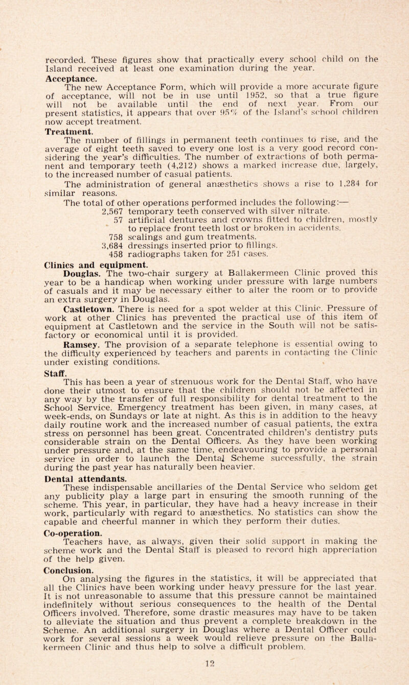 recorded. These figures show that practically every school child on the Island received at least one examination during the year. Acceptance. The new Acceptance Form, which will provide a more accurate figure of acceptance, will not be in use until 1952, so that a true figure will not be available until the end of next year. From our present statistics, it appears that over 95% of the Island’s school children now accept treatment. Treatment. The number of fillings in permanent teeth continues lo rise, and the average of eight teeth saved to every one lost is a very good record con- sidering the year’s difficulties. The number of extractions of both perma- nent and temporary teeth (4,212) shows a marked increase due, largely, to the increased number of casual patients. The administration of general anaesthetics shows a rise to 1,284 for similar reasons. The total of other operations performed includes the following:—- 2.567 temporary teeth conserved with silver nitrate. 57 artificial dentures and crowns fitted to children, mostly to replace front teeth lost or broken in accidents. 758 scalings and gum treatments. 2,684 dressings inserted prior to fillings. 458 radiographs taken for 251 cases. Clinics and equipment. Douglas. The two-chair surgery at Ballakermeen Clinic proved this year to be a handicap when working under pressure with large numbers of casuals and it may be necessary either to alter the room or to provide an extra surgery in Douglas. Castletown. There is need for a spot welder at this Clinic. Pressure of work at other Clinics has prevented the practical use of this item of equipment at Castletown and the service in the South will not be satis- factory or economical until it is provided. Ramsey. The provision of a separate telephone is essential owing to the difficulty experienced by teachers and parents in contacting the Clinic under existing conditions. Staff. This has been a year of strenuous work for the Dental Staff, who have done their utmost to ensure that the children should not be affected in any way by the transfer of full responsibility for dental treatment to the School Service. Emergency treatment has been given, in many cases, at week-ends, on Sundays or late at night. As this is in addition to the heavy daily routine work and the increased number of casual patients, the extra stress on personnel has been great. Concentrated children’s dentistry puts considerable strain on the Dental Officers. As they have been working under pressure and, at the same time, endeavouring to provide a personal service in order to launch the Dental Scheme successfully, the strain during the past year has naturally been heavier. Dental attendants. These indispensable ancillaries of the Dental Service who seldom get any publicity play a large part in ensuring the smooth running of the scheme. This year, in particular, they have had a heavy increase in their work, particularly with regard to anaesthetics. No statistics can show the capable and cheerful manner in which they perform their duties. Co-operation. Teachers have, as always, given their solid support in making the scheme work and the Dental Staff is pleased to record high appreciation of the help given. Conclusion. On analysing the figures in the statistics, it will be appreciated that all the Clinics have been working under heavy pressure for the last year. It is not unreasonable to assume that this pressure cannot be maintained indefinitely without serious consequences to the health of the Dental Officers involved. Therefore, some drastic measures may have to be taken to alleviate the situation and thus prevent a complete breakdown in the Scheme. An additional surgery in Douglas where a Dental Officer could work for several sessions a week would relieve pressure on the Balla- kermeen Clinic and thus help to solve a difficult problem.