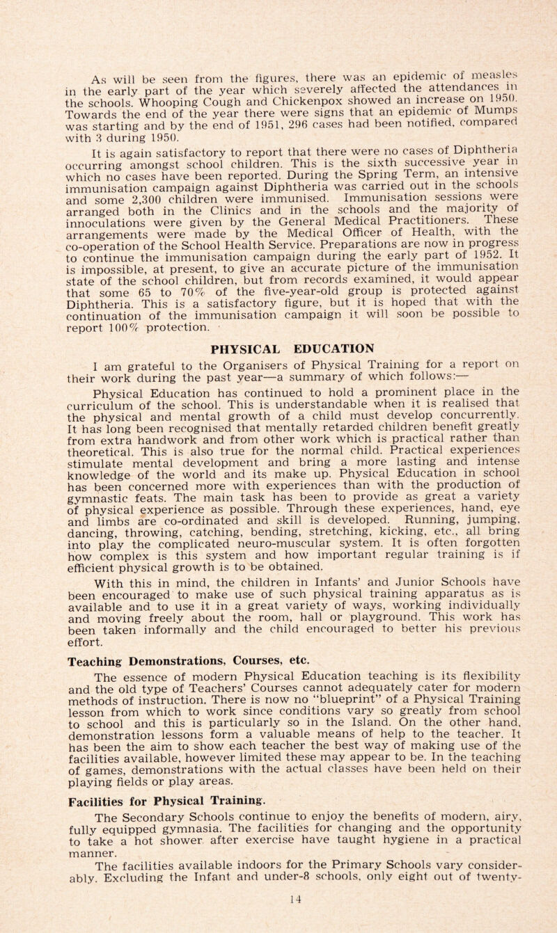 As will be seen from the figures, there was an epidemic of measle> in the early part of the year which severely affected the attendances m the schools! Whooping Cough and Chickenpox showed an increase on 1950. Towards the end of the year there were signs that an epidemic ot Mumps was starting and by the end of 1951, 296 cases had been notified, compared with 3 during 1950. It is again satisfactory to report that there were no cases of Diphtheria occurring amongst school children. This is the sixth successive year in which no cases have been reported. During the Spring Term, an intensive immunisation campaign against Diphtheria was carried out in the schools and some 2,300 children were immunised. Immunisation sessions were arranged both in the Clinics and in the schools and the majority of innoculations were given by the General Medical Practitioners. These arrangements were made by the Medical Officer of Health, with the co-operation of the School Health Service. Preparations are now in progress to continue the immunisation campaign during the early part of 1952. It is impossible, at present, to give an accurate picture of the immunisation state of the school children, but from records examined, it would appear that some 65 to 70% of the five-year-old group is protected against Diphtheria. This is a satisfactory figure, but it is hoped that with the continuation of the immunisation campaign it will soon be possible to report 100% protection. ■ PHYSICAL EDUCATION I am grateful to the Organisers of Physical Training for a report on their work during the past year—a summary of which follows:— Physical Education has continued to hold a prominent place in the curriculum of the school. This is understandable when it is realised that the physical and mental growth of a child must develop concurrently. It has long been recognised that mentally retarded children benefit greatly from extra handwork and from other work which is practical rather than theoretical. This is also true for the normal child. Practical experiences stimulate mental development and bring a more lasting and intense knowledge of the world and its make up. Physical Education in school has been concerned more with experiences than with the production of gymnastic feats. The main task has been to provide as great a variety of physical experience as possible. Through these experiences, hand, eye and limbs are co-ordinated and skill is developed. Running, jumping, dancing, throwing, catching, bending, stretching, kicking, etc., all bring into play the complicated neuro-muscular system. It is often forgotten how complex is this system and how important regular training is if efficient physical growth is to be obtained. With this in mind, the children in Infants’ and Junior Schools have been encouraged to make use of such physical training apparatus as is available and to use it in a great variety of ways, working individually and moving freely about the room, hall or playground. This work has been taken informally and the child encouraged fo better his previous effort. Teaching Demonstrations, Courses, etc. The essence of modern Physical Education teaching is its flexibility and the old type of Teachers’ Courses cannot adequately cater for modern methods of instruction. There is now no “blueprint” of a Physical Training lesson from which to work since conditions vary so greatly from school to school and this is particularly so in the Island. On the other hand, demonstration lessons form a valuable means of help to the teacher. If has been the aim to show each teacher the best way of making use of the facilities available, however limited these may appear to be. In the teaching of games, demonstrations with the actual classes have been held on their playing fields or play areas. Facilities for Physical Training. The Secondary Schools continue to enjoy the benefits of modern, airy, fully equipped gymnasia. The facilities for changing and the opportunity to take a hot shower, after exercise have taught hygiene in a practical manner. The facilities available indoors for the Primary Schools vary consider- ably. Excluding the Infant and under-8 schools, only eight out of twentv-