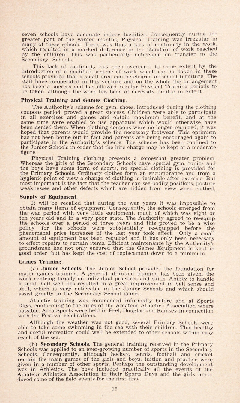seven schools have adequate indoor facilities. Consequently during the greater part of the winter months, Physical Training was irregular in many of these schools. There was thus a lack of continuity in the work, which resulted in a marked difference in the standard of work reached by the children. This was particularly noticeable on transfer to the Secondary Schools. This lack of continuity has been overcome to some extent by the introduction of a modified scheme of work which can be taken in these schools provided that a small area can be cleared of school furniture. The staff have co-operated in this venture and on the whole the arrangement has been a success and has allowed regular Physical Training periods to be taken, although the work has been of necessity limited in extent. Physical Training and Games Clothing. The Authority’s scheme for gym. shoes, introduced during the clothing coupons period, proved a great success. Children were able to participate in all exercises and games and obtain maximum benefit, and at the same time were enabled to use apparatus which would otherwise have been denied them. When clothing coupons were no longer required, it was hoped that parents would provide the necessary footwear. This optimism has not been borne out in fact and parents are being encouraged again to participate in the Authority’s scheme. The scheme has been confined to the Junior Schools in order that the hire charge may be kept at a moderate figure. Physical Training clothing presents a somewhat greater problem. Whereas the girls of the Secondary Schools have special gym. tunics and the boys have some form of shorts, no special clothing is provided for the Primary Schools. Ordinary clothes form an encumbrance and from a hygienic point of view a change of clothing is desirable after exercise. But most important is the fact that the teacher can see bodily positions, posture weaknesses and other defects which are hidden from view when clothed. Supply of Equipment. It will be recalled that during the war years it was impossible to obtain many items of equipment. Consequently, the schools emerged from the war period with very little equipment, much of which was eight or ten years old and in a very poor state. The Authority agreed to re-equip the schools over a period of three years and this proved to be a wise policy for the schools were substantially re-equipped before the phenomenal price increases of the last year took effect. Only a small amount of equipment has been required and it has only been necessary to effect repairs to certain items. Efficient maintenance by the Authority’s groundsmen has not only ensured that the Games Equipment is kept in good order but has kept the cost of replacement down to a minimum. Games Training. (a) Junior Schools. The Junior School provides the foundation for major games training. A general all-round training has been given, the work centring largely on individual practices and skills. Ability to handle a small ball well has resulted in a great improvement in bali sense and skill, which is very noticeable in the Junior Schools and which should assist greatly in the Secondary School games. Athletic training was commenced informally before and at Sports Days, conforming to the rules of the Amateur Athletics Association where possible. Area Sports were held in Peel, Douglas and Ramsey in connection with the Festival celebrations. Although the weather was not good, several Primary Schools were able to take some swimming in the sea with their children. This healthy and useful recreation could well be extended to other schools within easy reach of the sea. (b) Secondary Schools. The general training received in the Primary Schools was applied to an ever-growing number of sports in the Secondary Schools. Consequently, although hockey, tennis, football and cricket remain the main games of the girls and. boys, tuition and practice were given in a number of other sports. Perhaps the outstanding development was in Athletics. The boys included practically all the events of the Amateur Athletics Association in their Sports Days and the girls intro- duced some of the field events for the first time