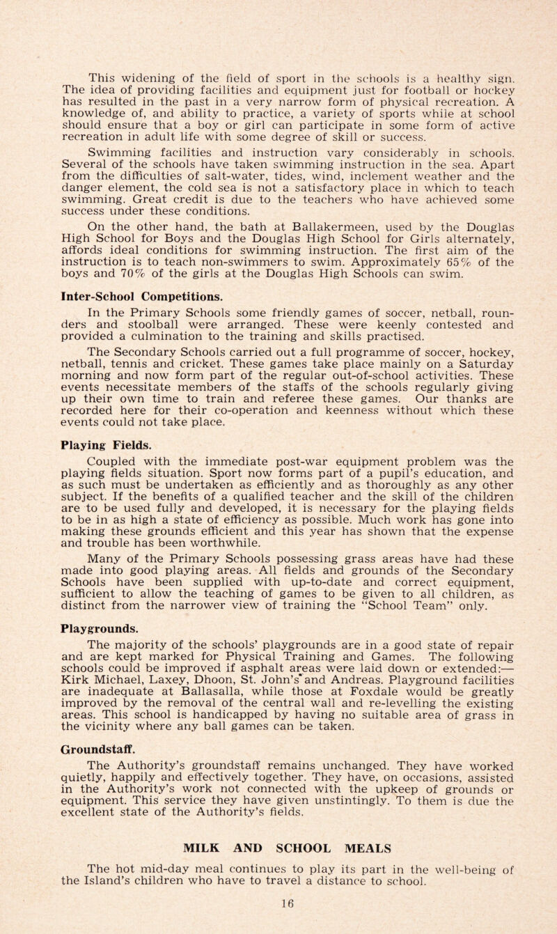 This widening of the field of sport in the schools is a healthy sign. The idea of providing facilities and equipment just for football or hockey has resulted in the past in a very narrow form of physical recreation. A knowledge of, and ability to practice, a variety of sports while at school should ensure that a boy or girl can participate in some form of active recreation in adult life with some degree of skill or success. Swimming facilities and instruction vary considerably in schools. Several of the schools have taken swimming instruction in the sea. Apart from the difficulties of salt-water, tides, wind, inclement weather and the danger element, the cold sea is not a satisfactory place in which to teach swimming. Great credit is due to the teachers who have achieved some success under these conditions. On the other hand, the bath at Ballakermeen, used by the Douglas High School for Boys and the Douglas High School for Girls alternately, affords ideal conditions for swimming instruction. The first aim of the instruction is to teach non-swimmers to swim. Approximately 65% of the boys and 70% of the girls at the Douglas High Schools can swim. Inter-School Competitions. In the Primary Schools some friendly games of soccer, netball, roun- ders and stoolball were arranged. These were keenly contested and provided a culmination to the training and skills practised. The Secondary Schools carried out a full programme of soccer, hockey, netball, tennis and cricket. These games take place mainly on a Saturday morning and now form part of the regular out-of-school activities. These events necessitate members of the staffs of the schools regularly giving up their own time to train and referee these games. Our thanks are recorded here for their co-operation and keenness without which these events could not take place. Playing Fields. Coupled with the immediate post-war equipment problem was the playing fields situation. Sport now forms part of a pupil’s education, and as such must be undertaken as efficiently and as thoroughly as any other subject. If the benefits of a qualified teacher and the skill of the children are to be used fully and developed, it is necessary for the playing fields to be in as high a state of efficiency as possible. Much work has gone into making these grounds efficient and this year has shown that the expense and trouble has been worthwhile. Many of the Primary Schools possessing grass areas have had these made into good playing areas. All fields and grounds of the Secondary Schools have been supplied with up-to-date and correct equipment, sufficient to allow the teaching of games to be given to all children, as distinct from the narrower view of training the “School Team” only. Playgrounds. The majority of the schools’ playgrounds are in a good state of repair and are kept marked for Physical Training and Games. The following schools could be improved if asphalt areas were laid down or extended:— Kirk Michael, Laxey, Dhoon, St. John’s'and Andreas. Playground facilities are inadequate at Ballasalla, while those at Foxdale would be greatly improved by the removal of the central wall and re-levelling the existing areas. This school is handicapped by having no suitable area of grass in the vicinity where any ball games can be taken. Groundstaff. The Authority’s groundstaff remains unchanged. They have worked quietly, happily and effectively together. They have, on occasions, assisted in the Authority’s work not connected with the upkeep of grounds or equipment. This service they have given unstintingly. To them is due the excellent state of the Authority’s fields. MILK AND SCHOOL MEALS The hot mid-day meal continues to play its part in the well-being of the Island’s children who have to travel a distance to school.