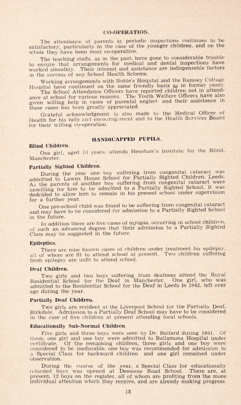CO-OPERATION. The attendance oi parents at periodic inspections continues to be satisfactory, particularly in the case of the younger children, and on the whole they have been most, co-operative. The teaching1 staff's, as in the past, have gone to considerable trouble to ensure that arrangements for medical and dental inspections have worked smoothly. Their interest and assistance are indispensable factors in the success of any School Health Scheme. Working arrangements with Noble’s Hospital and the Ramsey Cottage Hospital have continued on the same friendly basis as in former years. The School Attendance Officers have reported children not in attend- ance at school for various reasons. The Youth Welfare Officers have also given willing help in cases of parental neglect and their assistance in these cases has been greatly appreciated. Grateful acknowledgment is also made to the Medical Officer ol Health for his help and encouragement and to the Health Services Board for their willing co-operation. HANDICAPPED PUPILS. Blind Children. One girl, aged Id years, attends Henshaw's Institute for the Blind, Manchester. Partially Sighted Children. During the year one boy suffering from congenital cataract was admitted to Lawns House School for Partially Sighted Childi en, Leeds. As the parents of another boy suffering from congenita] cataract were unwilling for him to be admitted to a Partially Sighted School, it wa.-i dedcided to allow him to remain in his present school under supervision for a further year. One pre-school childi was found to be suffering from congenital cataract and may have to be considered for admission to a Partially Sighted School in the future. In addition there are five cases of myopia, occurring in school children, of such an advanced degree that their admission to a Partially Sighted Class may be suggested in the future. Epileptics. There are nine known cases of children under treatment for epilepsy, all of whom are fit to attend school at present. Two children suffering from epilepsy are unfit to attend school. Deaf Children, Two girls and two boys suffering from deafness attend the Royal Residential School for the Deaf in Manchester. One girl, who was admitted to the Residential School for the Deaf in Leeds in 1942, left over age during the year. Partially Deaf Children. Two girls are resident at the Liverpool School for the Partially Deaf, Birkdale. Admission to a Partially Deaf School may have to be considered in the case of five children at present attending local schools. Educationally Sub-Normal Children. Five girls and three boys were seen by Dr. Ballard during 1951. Of these, one girl and one boy were admitted to Ballamona Hospital under certificate. Of the remaining' children, three girls and one boy were considered to be ineducable, one boy was recommended for admission to a Special Class for backward children and one girl remained under observation. During the course of the year, a Special Class for educationally retarded boys was opened at Demesne Road School. There are, at present, 12 boys on the register, all of whom are profiting from the more individual attention which they receive, and are already making progress.