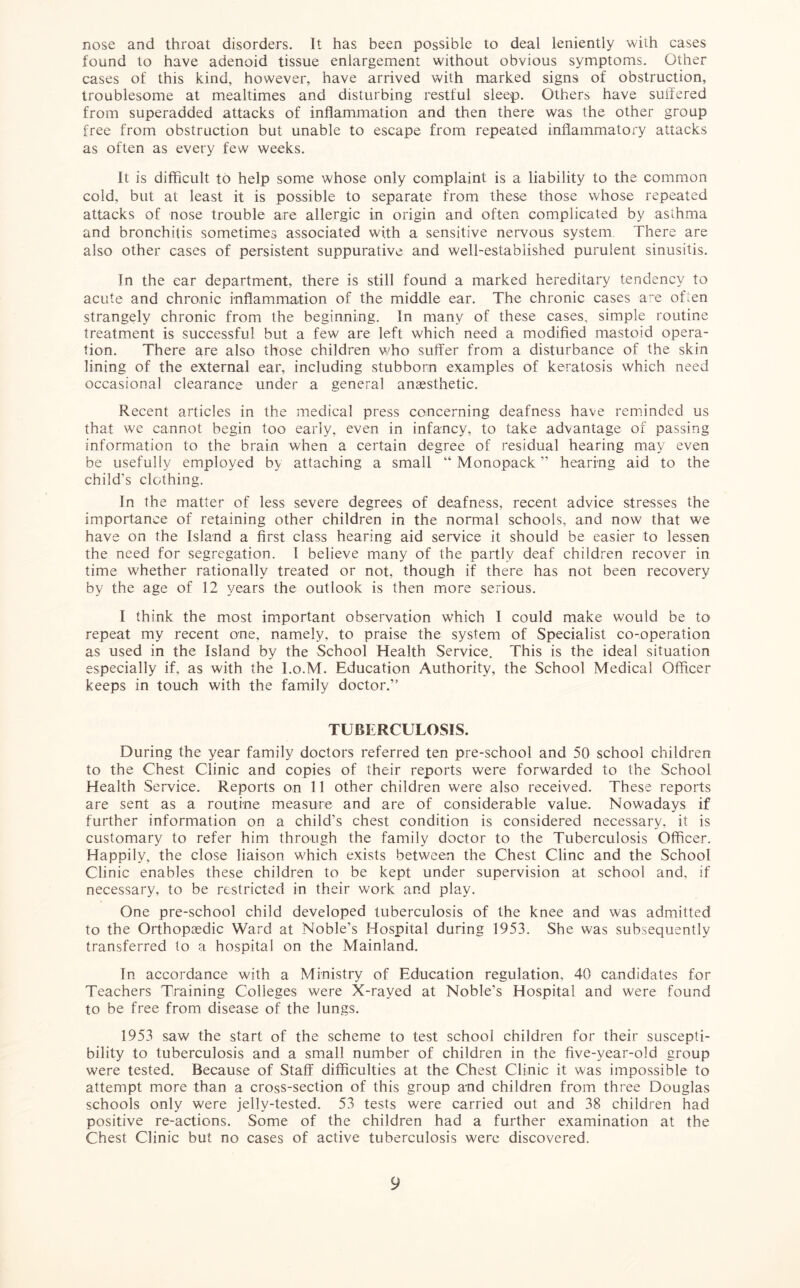 nose and throat disorders. It has been possible to deal leniently with cases found to have adenoid tissue enlargement without obvious symptoms. Other cases of this kind, however, have arrived with marked signs of obstruction, troublesome at mealtimes and disturbing restful sleep. Others have suffered from superadded attacks of inflammation and then there was the other group free from obstruction but unable to escape from repeated inflammatory attacks as often as every few weeks. It is difficult to help some whose only complaint is a liability to the common cold, but at least it is possible to separate from these those whose repeated attacks of nose trouble are allergic in origin and often complicated by asthma and bronchitis sometimes associated with a sensitive nervous system There are also other cases of persistent suppurative and well-established purulent sinusitis. In the ear department, there is still found a marked hereditary tendency to acute and chronic inflammation of the middle ear. The chronic cases are often strangely chronic from the beginning. In many of these cases, simple routine treatment is successful but a few are left which need a modified mastoid opera- tion. There are also those children who suffer from a disturbance of the skin lining of the external ear, including stubborn examples of keratosis which need occasional clearance under a general anaesthetic. Recent articles in the medical press concerning deafness have reminded us that we cannot begin too early, even in infancy, to take advantage of passing information to the brain when a certain degree of residual hearing may even be usefully employed by attaching a small “ Monopack ” hearing aid to the child's clothing. In the matter of less severe degrees of deafness, recent advice stresses the importance of retaining other children in the normal schools, and now that we have on the Island a first class hearing aid service it should be easier to lessen the need for segregation. I believe many of the partly deaf children recover in time whether rationally treated or not, though if there has not been recovery by the age of 12 years the outlook is then more serious. I think the most important observation which I could make would be to repeat my recent one, namely, to praise the system of Specialist co-operation as used in the Island by the School Health Service. This is the ideal situation especially if, as with the l.o.M. Education Authority, the School Medical Officer keeps in touch with the family doctor.1” TUBERCULOSIS. During the year family doctors referred ten pre-school and 50 school children to the Chest Clinic and copies of their reports were forwarded to the School Health Service. Reports on 11 other children were also received. These reports are sent as a routine measure and are of considerable value. Nowadays if further information on a child’s chest condition is considered necessary, it is customary to refer him through the family doctor to the Tuberculosis Officer. Happily, the close liaison which exists between the Chest Cline and the School Clinic enables these children to be kept under supervision at school and, if necessary, to be restricted in their work and play. One pre-school child developed tuberculosis of the knee and was admitted to the Orthopaedic Ward at Noble’s Hospital during 1953. She was subsequently transferred to a hospital on the Mainland. In accordance with a Ministry of Education regulation, 40 candidates for Teachers Training Colleges were X-rayed at Noble’s Hospital and were found to be free from disease of the lungs. 1953 saw the start of the scheme to test school children for their suscepti- bility to tuberculosis and a small number of children in the five-year-old group were tested. Because of Staff difficulties at the Chest Clinic it was impossible to attempt more than a cross-section of this group and children from three Douglas schools only were jellv-tested. 53 tests were carried out and 38 children had positive re-actions. Some of the children had a further examination at the Chest Clinic but no cases of active tuberculosis were discovered.