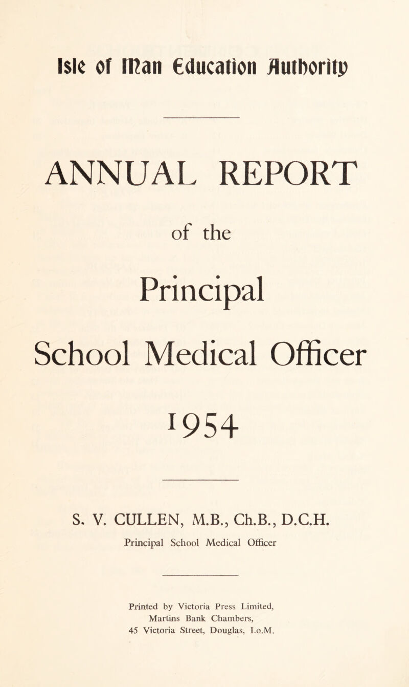 Isle of Iflan education flutDoritp ANNUAL REPORT of the Principal School Medical Officer !954 S. V. CULLEN, M.B., Ch.B., D.C.H. Principal School Medical Officer Printed by Victoria Press Limited, Martins Bank Chambers, 45 Victoria Street, Douglas, I.o.M.