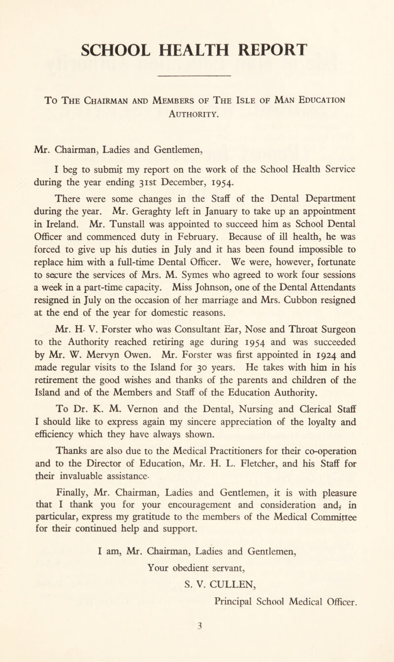 SCHOOL HEALTH REPORT To The Chairman and Members of The Isle of Man Education Authority. Mr. Chairman, Ladies and Gentlemen, I beg to submit my report on the work of the School Health Service during the year ending 31st December, 1954. There were some changes in the Staff of the Dental Department during the year. Mr. Geraghty left in January to take up an appointment in Ireland. Mr. Tunstall was appointed to succeed him as School Dental Officer and commenced duty in February. Because of ill health, he was forced to give up his duties in July and it has been found impossible to replace him with a full-time Dental Officer. We were, however, fortunate to secure the services of Mrs. M. Symes who agreed to work four sessions a week in a part-time capacity. Miss Johnson, one of the Dental Attendants resigned in July on the occasion of her marriage and Mrs. Cubbon resigned at the end of the year for domestic reasons. Mr. H- V. Forster who was Consultant Ear, Nose and Throat Surgeon to the Authority reached retiring age during 1954 and was succeeded by Mr. W. Mervyn Owen. Mr. Forster was first appointed in 1924 and made regular visits to the Island for 30 years. He takes with him in his retirement the good wishes and thanks of the parents and children of the Island and of the Members and Staff of the Education Authority. To Dr. K. M. Vernon and the Dental, Nursing and Clerical Staff I should like to express again my sincere appreciation of the loyalty and efficiency which they have always shown. Thanks are also due to the Medical Practitioners for their co-operation and to the Director of Education, Mr. H. L. Fletcher, and his Staff for their invaluable assistance- Finally, Mr. Chairman, Ladies and Gentlemen, it is with pleasure that I thank you for your encouragement and consideration and,- in particular, express my gratitude to the members of the Medical Committee for their continued help and support. I am, Mr. Chairman, Ladies and Gentlemen, Your obedient servant, S. V. CULLEN, Principal School Medical Officer.