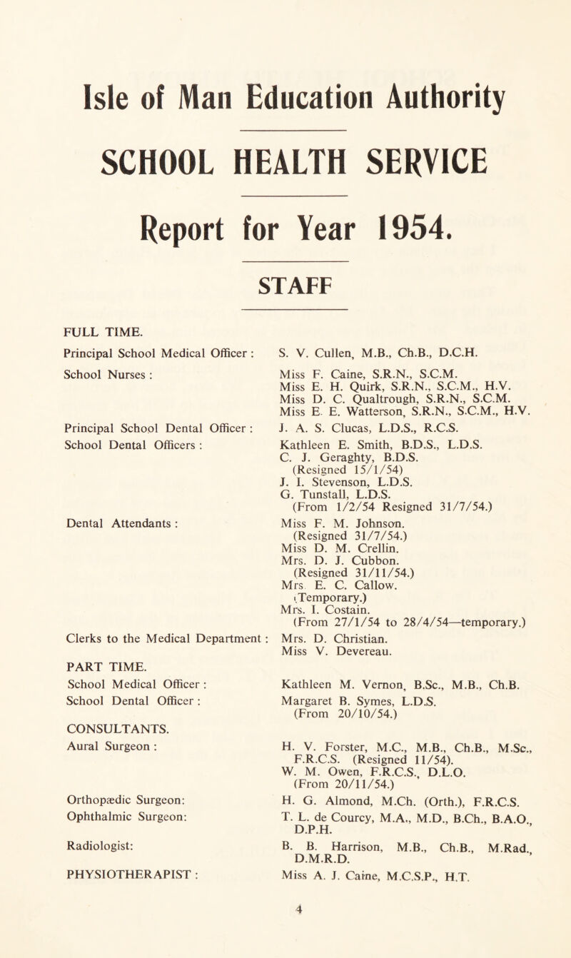 SCHOOL HEALTH SERVICE Report for Year 1954. STAFF FULL TIME. Principal School Medical Officer : School Nurses : Principal School Dental Officer : School Dental Officers : Dental Attendants : Clerks to the Medical Department PART TIME. School Medical Officer : School Dental Officer : CONSULTANTS. Aural Surgeon : Orthopaedic Surgeon: Ophthalmic Surgeon: Radiologist: PHYSIOTHERAPIST : S. V. Cullen, M.B., Ch.B., D.C.H. Miss F. Caine, S.R.N., S.C.M. Miss E. H. Quirk, S.R.N., S.C.M., H.V. Miss D. C. Qualtrough, S.R.N., S.C.M. Miss E E. Watterson, S.R.N., S.C.M., H.V. J. A. S. Clucas, L.D.S., R.C.S. Kathleen E. Smith, B.D.S., L.D.S. C. J. Geraghty, B.D.S. (Resigned 15/1/54) J. I. Stevenson, L.D.S. G. Tunstall, L.D.S. (From 1/2/54 Resigned 31/7/54.) Miss F. M. Johnson. (Resigned 31/7/54.) Miss D. M. Crellin. Mrs. D. J. Cubbon. (Resigned 31/11/54.) Mrs E. C. Callow. i Temporary.) Mrs. I. Costain. (From 27/1/54 to 28/4/54—temporary.) Mrs. D. Christian. Miss V. Devereau. Kathleen M. Vernon, B.Sc., M.B., Ch.B. Margaret B. Symes, L.D.S. (From 20/10/54.) H. V. Forster, M.C., M.B., Ch.B., M.Sc., F.R.C.S. (Resigned 11/54). W. M. Owen, F.R.C.S. D.L.O. (From 20/11/54.) H. G. Almond, M.Ch. (Orth.), F.R.C.S. T. L. de Courcy, M.A., M.D., B.Ch., B.A.O. D.P.H. B. B. Harrison, M.B., Ch.B., M.Rad. D.M.R.D. Miss A. J. Caine, M.C.S.P^ H.T.